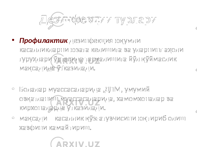 Дезинфекции турлари • Профилактик дезинфекция юқумли касалликларни юзага келишига ва уларнинг аҳоли гуруҳлари ўртасида тарқалишига йўл қўймаслик мақсадида ўтказилади. • Болалар муассасаларида ,ДПМ, умумий овқатланиш муассасаларида, хамомхоналар ва кирхоналарда ўтказилади. • мақсади – касаллик қўзғатувчисини юқтириб олиш хавфини камайтириш. 