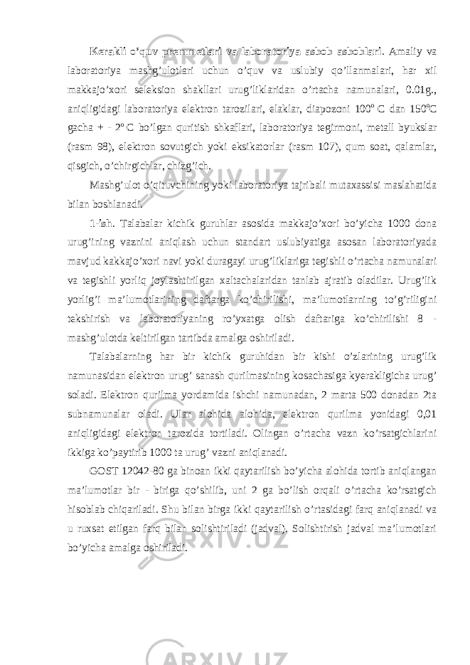 Kerakli o’quv premmetlari va laboratoriya asbob asboblari . Amaliy va laboratoriya mashg’ulotlari uchun o’quv va uslubiy qo’llanmalari, har xil makkajo’xori seleksion shakllari urug’liklaridan o’rtacha namunalari, 0.01g., aniqligidagi laboratoriya elektron tarozilari, elaklar, diapozoni 100 o С dan 150 o С gacha + - 2 o С bo’lgan quritish shkaflari, laboratoriya tegirmoni, metall byukslar (rasm 98), elektron sovutgich yoki eksikatorlar (rasm 107), qum soat, qalamlar, qisgich, o’chirgichlar, chizg’ich. Mashg’ulot o’qituvchining yoki laboratoriya tajribali mutaxassisi maslahatida bilan boshlanadi. 1-ish . Talabalar kichik guruhlar asosida makkajo’xori bo’yicha 1000 dona urug’ining vaznini aniqlash uchun standart uslubiyatiga asosan laboratoriyada mavjud kakkajo’xori navi yoki duragayi urug’liklariga tegishli o’rtacha namunalari va tegishli yorliq joylashtirilgan xaltachalaridan tanlab ajratib oladilar. Urug’lik yorlig’i ma’lumotlarining daftarga ko’chirilishi, ma’lumotlarning to’g’riligini tekshirish va laboratoriyaning ro’yxatga olish daftariga ko’chirilishi 8 - mashg’ulotda keltirilgan tartibda amalga oshiriladi. Talabalarning har bir kichik guruhidan bir kishi o’zlarining urug’lik namunasidan elektron urug’ sanash qurilmasining kosachasiga kyerakligicha urug’ soladi. Elektron qurilma yordamida ishchi namunadan, 2 marta 500 donadan 2ta subnamunalar oladi. Ular alohida alohida, elektron qurilma yonidagi 0,01 aniqligidagi elektron tarozida tortiladi. Olingan o’rtacha vazn ko’rsatgichlarini ikkiga ko’paytirib 1000 ta urug’ vazni aniqlanadi. GOST 12042-80 ga binoan ikki qaytarilish bo’yicha alohida tortib aniqlangan ma’lumotlar bir - biriga qo’shilib, uni 2 ga bo’lish orqali o’rtacha ko’rsatgich hisoblab chiqariladi. Shu bilan birga ikki qaytarilish o’rtasidagi farq aniqlanadi va u ruxsat etilgan farq bilan solishtiriladi (jadval). Solishtirish jadval ma’lumotlari bo’yicha amalga oshiriladi. 