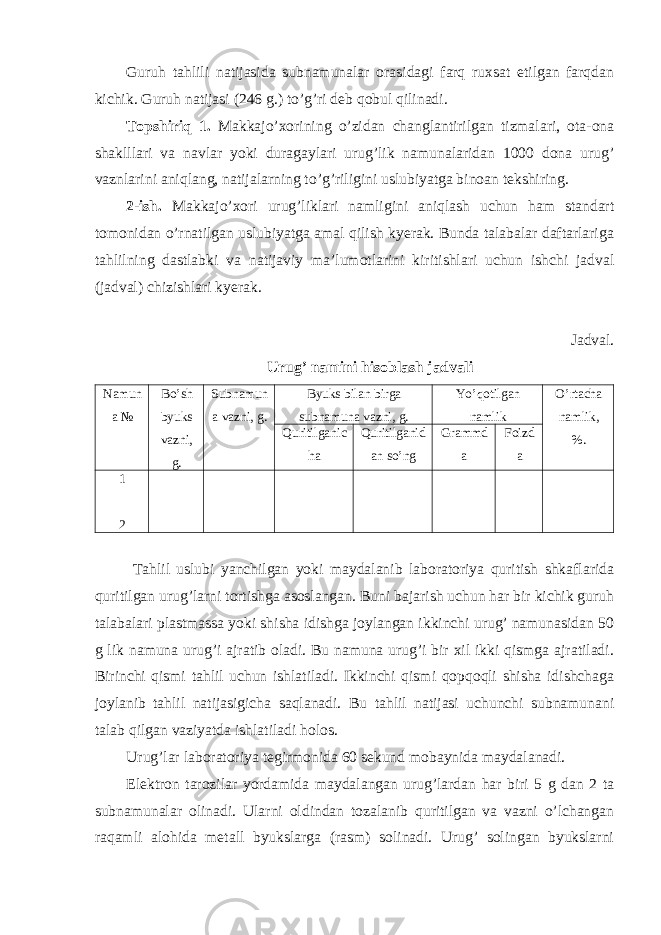 Guruh tahlili natijasida subnamunalar orasidagi farq ruxsat etilgan farqdan kichik. Guruh natijasi (246 g.) to’g’ri deb qobul qilinadi. Topshiriq 1. Makkajo’xorining o’zidan changlantirilgan tizmalari, ota-ona shaklllari va navlar yoki duragaylari urug’lik namunalaridan 1000 dona urug’ vaznlarini aniqlang, natijalarning to’g’riligini uslubiyatga binoan tekshiring. 2-ish. Makkajo’xori urug’liklari namligini aniqlash uchun ham standart tomonidan o’rnatilgan uslubiyatga amal qilish kyerak. Bunda talabalar daftarlariga tahlilning dastlabki va natijaviy ma’lumotlarini kiritishlari uchun ishchi jadval (jadval) chizishlari kyerak. Jadval. Urug’ namini hisoblash jadvali Namun a № Bo’sh byuks vazni, g. Subnamun a vazni, g. Byuks bilan birga subnamuna vazni, g. Yo’qotilgan namlik O’rtacha namlik, %.Quritilganic ha Quritilganid an so’ng Grammd a Foizd a 1 2 Tahlil uslubi yanchilgan yoki maydalanib laboratoriya quritish shkaflarida quritilgan urug’larni tortishga asoslangan. Buni bajarish uchun har bir kichik guruh talabalari plastmassa yoki shisha idishga joylangan ikkinchi urug’ namunasidan 50 g lik namuna urug’i ajratib oladi. Bu namuna urug’i bir xil ikki qismga ajratiladi. Birinchi qismi tahlil uchun ishlatiladi. Ikkinchi qismi qopqoqli shisha idishchaga joylanib tahlil natijasigicha saqlanadi. Bu tahlil natijasi uchunchi subnamunani talab qilgan vaziyatda ishlatiladi holos. Urug’lar laboratoriya tegirmonida 60 sekund mobaynida maydalanadi. Elektron tarozilar yordamida maydalangan urug’lardan har biri 5 g dan 2 ta subnamunalar olinadi. Ularni oldindan tozalanib quritilgan va vazni o’lchangan raqamli alohida metall byukslarga (rasm) solinadi. Urug’ solingan byukslarni 