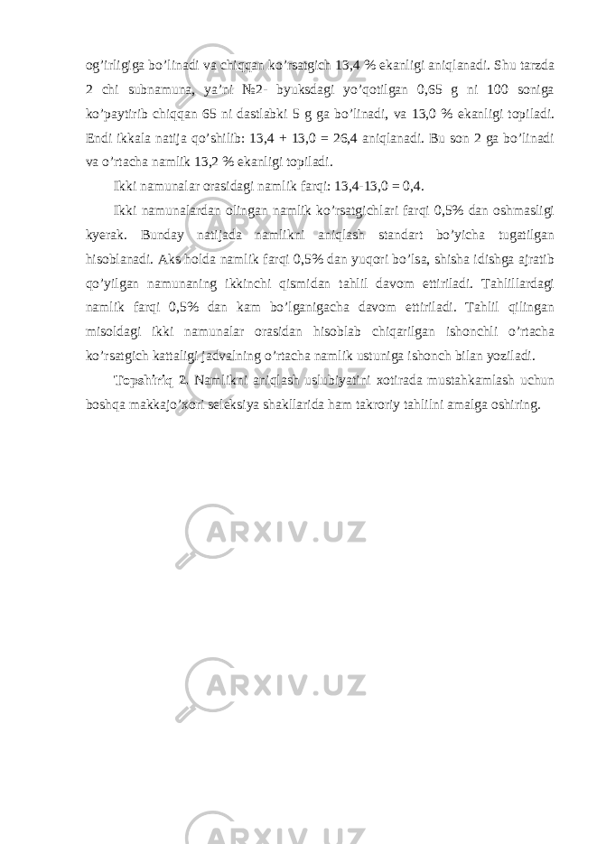 og’irligiga bo’linadi va chiqqan ko’rsatgich 13,4 % ekanligi aniqlanadi. Shu tarzda 2 chi subnamuna, ya’ni №2- byuksdagi yo’qotilgan 0,65 g ni 100 soniga ko’paytirib chiqqan 65 ni dastlabki 5 g ga bo’linadi, va 13,0 % ekanligi topiladi. Endi ikkala natija qo’shilib: 13,4 + 13,0 = 26,4 aniqlanadi. Bu son 2 ga bo’linadi va o’rtacha namlik 13,2 % ekanligi topiladi. Ikki namunalar orasidagi namlik farqi: 13,4-13,0 = 0,4. Ikki namunalardan olingan namlik ko’rsatgichlari farqi 0,5% dan oshmasligi kyerak. Bunday natijada namlikni aniqlash standart bo’yicha tugatilgan hisoblanadi. Aks holda namlik farqi 0,5% dan yuqori bo’lsa, shisha idishga ajratib qo’yilgan namunaning ikkinchi qismidan tahlil davom ettiriladi. Tahlillardagi namlik farqi 0,5% dan kam bo’lganigacha davom ettiriladi. Tahlil qilingan misoldagi ikki namunalar orasidan hisoblab chiqarilgan ishonchli o’rtacha ko’rsatgich kattaligi jadvalning o’rtacha namlik ustuniga ishonch bilan yoziladi. Topshiriq 2. Namlikni aniqlash uslubiyatini xotirada mustahkamlash uchun boshqa makkajo’xori seleksiya shakllarida ham takroriy tahlilni amalga oshiring. 