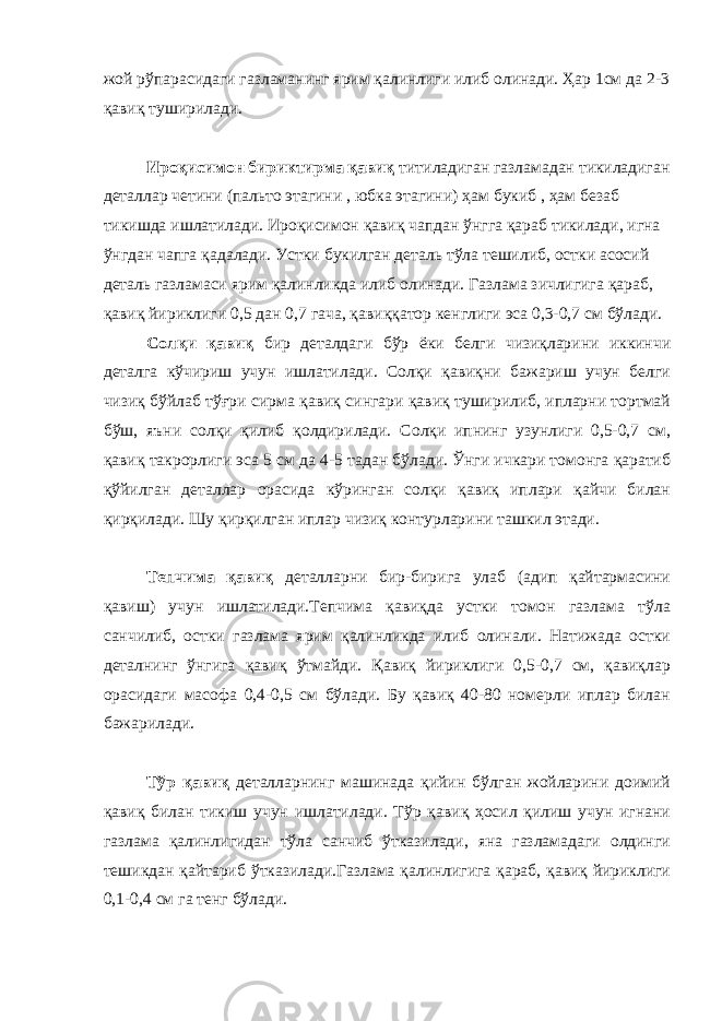 жой рўпарасидаги газламанинг ярим қалинлиги илиб олинади. Ҳар 1см да 2-3 қавиқ туширилади. Ироқисимон бириктирма қавиқ титиладиган газламадан тикиладиган деталлар четини (пальто этагини , юбка этагини) ҳам букиб , ҳам безаб тикишда ишлатилади. Ироқисимон қавиқ чапдан ўнгга қараб тикилади, игна ўнгдан чапга қадалади. Устки букилган деталь тўла тешилиб, остки асосий деталь газламаси ярим қалинликда илиб олинади. Газлама зичлигига қараб, қавиқ йириклиги 0,5 дан 0,7 гача, қавиққатор кенглиги эса 0,3-0,7 см бўлади. Солқи қавиқ бир деталдаги бўр ёки белги чизиқларини иккинчи деталга кўчириш учун ишлатилади. Солқи қавиқни бажариш учун белги чизиқ бўйлаб тўғри сирма қавиқ сингари қавиқ туширилиб, ипларни тортмай бўш, яъни солқи қилиб қолдирилади. Солқи ипнинг узунлиги 0,5-0,7 см, қавиқ такрорлиги эса 5 см да 4-5 тадан бўлади. Ўнги ичкари томонга қаратиб қўйилган деталлар орасида кўринган солқи қавиқ иплари қайчи билан қирқилади. Шу қирқилган иплар чизиқ контурларини ташкил этади. Тепчима қавиқ деталларни бир-бирига улаб (адип қайтармасини қавиш) учун ишлатилади.Тепчима қавиқда устки томон газлама тўла санчилиб, остки газлама ярим қалинликда илиб олинали. Натижада остки деталнинг ўнгига қавиқ ўтмайди. Қавиқ йириклиги 0,5-0,7 см, қавиқлар орасидаги масофа 0,4-0,5 см бўлади. Бу қавиқ 40-80 номерли иплар билан бажарилади. Тўр қавиқ деталларнинг машинада қийин бўлган жойларини доимий қавиқ билан тикиш учун ишлатилади. Тўр қавиқ ҳосил қилиш учун игнани газлама қалинлигидан тўла санчиб ўтказилади, яна газламадаги олдинги тешикдан қайтариб ўтказилади.Газлама қалинлигига қараб, қавиқ йириклиги 0,1-0,4 см га тенг бўлади. 