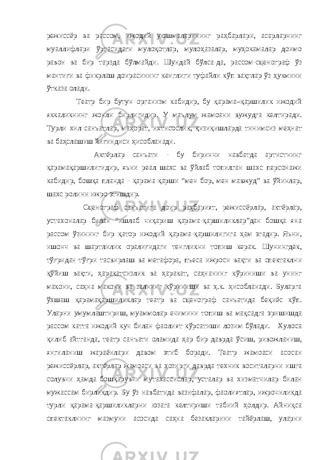 режиссёр ва рассом, ижодий уюшмаларининг раҳбарлари, асарларнинг муаллифлари ўртасидаги мулоқотлар, мулоҳазалар, муҳокамалар доимо равон ва бир тарзда бўлмайди. Шундай бўлса-да, рассом-сценограф ўз мантиғи ва фикрлаш доирасининг кенглиги туфайли кўп вақтлар ўз ҳукмини ўтказа олади. Театр бир бутун организм кабидир, бу қарама–қаршилик ижодий яккаликнинг жонли бирлигидир. У маълум жамоани вужудга келтиради. Турли хил санъатлар, маҳорат, ихтисослик, қизиқишларда тинимсиз меҳнат ва баҳслашиш йиғиндиси ҳисобланади. Актёрлар санъати - бу биринчи навбатда артистнинг қарамақаршилигидир, яъни реал шахс ва ўйлаб топилган шахс персонажи кабидир, бошқа планда - қарама-қарши “мен бор, мен мавжуд” ва ўйинлар, шахс ролини ижро этишдир. Сценограф санъатига доир раҳбарият, режиссёрлар, актёрлар, устахоналар билан “ишлаб чиқариш қарама-қаршиликлар”дан бошқа яна рассом ўзининг бир қатор ижодий қарама-қаршилигига ҳам эгадир. Яъни, ишонч ва шартлилик оралиғидаги тенгликни топиш керак. Шунингдек, тўғридан-тўғри тасвирлаш ва метафора, пъеса ижроси вақти ва спектаклни қўйиш вақти, ҳаракатсизлик ва ҳаракат, саҳнанинг кўриниши ва унинг макони, саҳна макони ва залнинг кўриниши ва ҳ.к. ҳисобланади. Буларга ўхшаш қарамақаршиликлар театр ва сценограф санъатида беқиёс кўп. Уларни умумлаштириш, муаммолар ечимини топиш ва мақсадга эришишда рассом катта ижодий куч билан фаолият кўрсатиши лозим бўлади. Хулоса қилиб айтганда, театр санъати оламида ҳар бир даврда ўсиш, ривожланиш, янгиланиш жараёнлари давом этиб боради. Театр жамоаси асосан режиссёрлар, актёрлар жамоаси ва ҳозирги даврда техник воситаларни ишга солувчи ҳамда бошқарувчи мутахассислар, усталар ва хизматчилар билан мужассам бирликдир. Бу ўз навбатида вазифалар, фаолиятлар, ижрочиликда турли қарама-қаршиликларни юзага келтириши табиий ҳолдир. Айниқса спектаклнинг мазмуни асосида саҳна безакларини тайёрлаш, уларни 