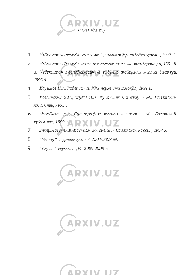 Адабиётлар: 1. Ўзбекистон Республикасининг ”Таълим тўғрисида”ги қонуни, 1997 й. 2. Ўзбекистон Республикасининг давлат таълим стандартлари, 1997 й. 3. Ўзбекистон Республикасининг кадрлар тайёрлаш миллий дастури, 1999 й. 4. Каримов И.А. Ўзбекистон ХХ1 асрга интилмоқда, 1999 й. 5. Козлинский В.И., Фрезе Э.П. Художник и театр. - М.: Советский художник, 1975 г. 6. Михайлова А.А. Сценография: теория и опыт. - М.: Советский художник, 1999 г. 7. Захаржевская Р. Костюм для сцены. - Советская Россия, 1967 г. 8. “Театр” журналлари. - Т. 2004-2007 йй. 9. “Сцена” журналы, М. 2003-2006 гг. 