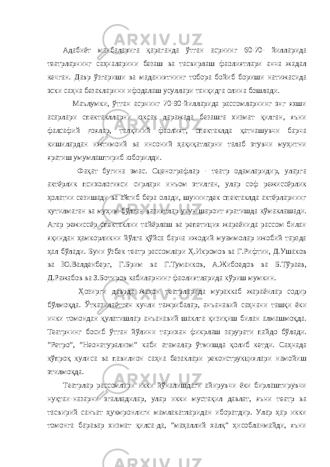 Адабиёт манбаларига қараганда ўтган асрнинг 60-70- йилларида театрларнинг саҳналарини безаш ва тасвирлаш фаолиятлари анча жадал кечган. Давр ўзгариши ва маданиятнинг тобора бойиб бориши натижасида эски саҳна безакларини ифодалаш усуллари танқидга олина бошлади. Маълумки, ўтган асрнинг 70-90-йилларида рассомларнинг энг яхши асарлари спектаклларни юксак даражада безашга хизмат қилган, яъни фалсафий ғоялар, талқиний фаолият, спектаклда қатнашувчи барча кишилардан ижтимоий ва инсоний ҳақиқатларни талаб этувчи муҳитни яратиш умумлаштириб юборилди. Фақат бугина эмас. Сценографлар - театр одамларидир, уларга актёрлик психологияси сирлари инъом этилган, улар соф режиссёрлик ҳолатни сезишади ва айтиб бера олади, шунингдек спектаклда актёрларнинг кутилмаган ва муҳим бўлган вазиятлар учун шароит яратишда кўмаклашади. Агар режиссёр спектаклни тайёрлаш ва репетиция жараёнида рассом билан яқиндан ҳамкорликни йўлга қўйса барча ижодий муаммолар ижобий тарзда ҳал бўлади. Буни ўзбек театр рассомлари Ҳ.Икромов ва Г.Рифтин, Д.Ушаков ва Ю.Валденберг, Г.Брим ва Г.Туманков, А.Жибоедов ва Б.Тўраев, Д.Ражабов ва З.Ботиров кабиларнинг фаолиятларида кўриш мумкин. Ҳозирги даврда жаҳон театрларида мураккаб жараёнлар содир бўлмоқда. Ўтказилаётган кучли тажрибалар, анъанавий саҳнани ташқи ёки ички томондан қулатишлар анъанавий шаклга қизиқиш билан алмашмоқда. Театрнинг босиб ўтган йўлини тарихан фикрлаш зарурати пайдо бўлади. ”Ретро”, ”Неонатурализм” каби атамалар ўтмишда қолиб кетди. Саҳнада кўпроқ кулиса ва павилион саҳна безаклари реконструкциялари намойиш этилмоқда. Театрлар рассомлари икки йўналишдаги айирувчи ёки бирлаштирувчи нуқтаи-назарни эгалладилар, улар икки мустақил давлат, яъни театр ва тасвирий санъат ҳукмронлиги мамлакатларидан иборатдир. Улар ҳар икки томонга баравар хизмат қилса-да, ”маҳаллий халқ” ҳисобланмайди, яъни 