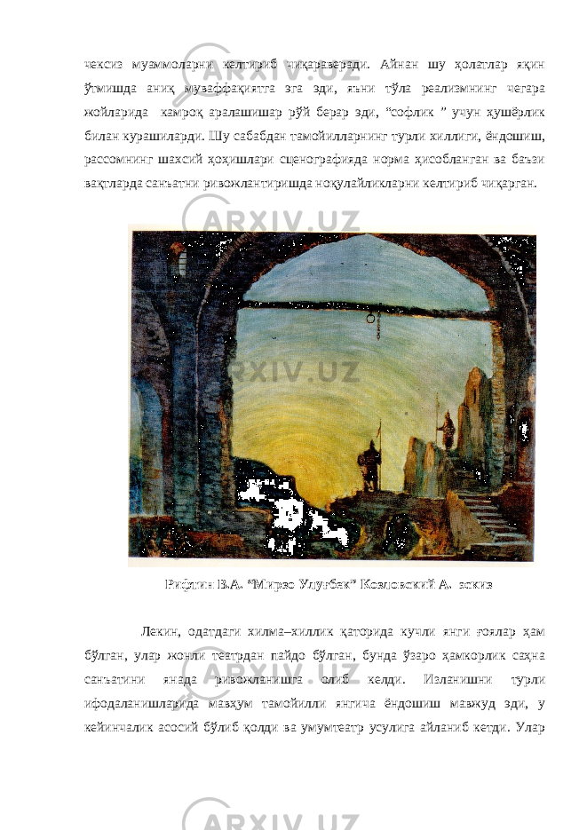 чексиз муаммоларни келтириб чиқараверади. Айнан шу ҳолатлар яқин ўтмишда аниқ муваффақиятга эга эди, яъни тўла реализмнинг чегара жойларида камроқ аралашишар рўй берар эди, “софлик ” учун ҳушёрлик билан курашиларди. Шу сабабдан тамойилларнинг турли хиллиги, ёндошиш, рассомнинг шахсий ҳоҳишлари сценографияда норма ҳисобланган ва баъзи вақтларда санъатни ривожлантиришда ноқулайликларни келтириб чиқарган. Рифтин В.А. “Мирзо Улуғбек” Козловский А. эскиз Лекин, одатдаги хилма–хиллик қаторида кучли янги ғоялар ҳам бўлган, улар жонли театрдан пайдо бўлган, бунда ўзаро ҳамкорлик саҳна санъатини янада ривожланишга олиб келди. Изланишни турли ифодаланишларида мавҳум тамойилли янгича ёндошиш мавжуд эди, у кейинчалик асосий бўлиб қолди ва умумтеатр усулига айланиб кетди. Улар 