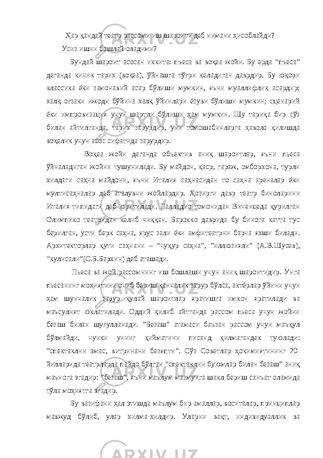  Ҳар қандай театр рассоми иш шароити деб нимани ҳисоблайди? Усиз ишни бошлай оладими? Бундай шароит асосан иккита: пъеса ва воқеа жойи. Бу ерда “пъеса” деганда кичик тарих (воқеа), ўйнашга тўғри келадиган даврдир. Бу юқори классика ёки замонавий асар бўлиши мумкин, яъни муаллифлик асардир; халқ оғзаки ижоди бўйича халқ ўйинлари ёзуви бўлиши мумкин; сценарий ёки импровизация учун шартли бўлиши ҳам мумкин. Шу тариқа бир сўз билан айтилганда, тарих зарурдир, уни томошабинларга ҳавола қилишда воқелик учун асос сифатида зарурдир. Воқеа жойи деганда объектив аниқ шароитлар, яъни пьеса ўйналадиган жойни тушунилади. Бу майдон, қаср, гараж, омборхона, турли хилдаги саҳна майдони, яъни Италия саҳнасидан то саҳна ареналар ёки мултисаҳналар деб аталувчи жойлардир. Ҳозирги давр театр биноларини Италия типидаги деб юритилади. Палладио томонидан Виченцеда қурилган Олимпико театридан келиб чиққан. Барокко даврида бу бинога катта тус берилган, усти берк саҳна, ярус зали ёки амфитеатрни барча яхши билади. Архитекторлар қути саҳнани – “чуқур саҳна”, ”иллюзияли” (А.В.Шусев), “кулисали”(С.Б.Бархин) деб аташади. Пьеса ва жой рассомнинг иш бошлаши учун аниқ шароитидир. Унга пьесанинг моҳиятини очиб бериш қанчалик зарур бўлса, актёрлар ўйини учун ҳам шунчалик зарур қулай шароитлар яратишга имкон яратилади ва маъсулият юклатилади. Оддий қилиб айтганда рассом пьеса учун жойни безаш билан шуғулланади. ”Безаш” атамаси баъзан рассом учун маъқул бўлмайди, чунки унинг қийматини писанд қилмагандек туюлади: ”спектаклни эмас, витринани безяпти”. Сўз Советлар ҳокимиятининг 20- йилларида театрларда пайдо бўлган “спектаклни буюмлар билан безаш” аниқ маънога эгадир: ”безаш”, яъни маълум мазмунга шакл бериш санъат оламида тўла моҳиятга эгадир. Бу вазифани ҳал этишда маълум бир амаллар, воситалар, принциплар мавжуд бўлиб, улар хилма-хилдир. Уларни вақт, индивидуаллик ва 