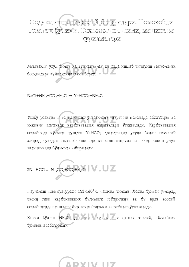 Сода олишнинг асосий босқичлари. Номоко б ни тозалаш булими . Т ехнологик тизими, машина ва қурилмалари Аммиакли усул билан кальцинацияланган сода ишлаб чиқариш технологик босқичлари қўйидагилардан иборат. NaCl+NH 3 +CO 2 +H 2 O  NaHCO 3 +NH 4 Cl Ушбу реакция 2 та поғонада ўтказилади. Биринчи поғонада абсорбция ва иккинчи поғонада карбонизация жараёнлари ўтказилади. Карбонизация жараёнида чўкмага тушган NaHCO 3   фильтр а ция усули билан аммоний хлорид тузидан ажратиб олинади ва калцинацияланган сода олиш учун кальцинация бўлимига юборилади 2Na HCO→ Na 2 CO 3 +CO 2 +H 2 O Парчалаш температураси 160-180 0 С ташкил қилади. Ҳосил булган углерод оксид гази карбонизация бўлимига юборилади ва бу ерде асосий жараёнлардан ташқари бир нечта ёрдамчи жараёнлар ўтказилади. Ҳосил бўлган NH 4 Cl дан эса аммиак регенерация этилиб, абсорбция бўлимига юборилади: 