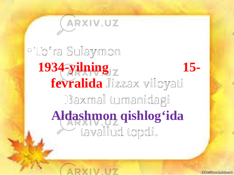 • To‘ra Sulaymon 1934-yilning 15- fevralida Jizzax viloyati Baxmal tumanidagi Aldashmon qishlog‘ida tavallud topdi. 