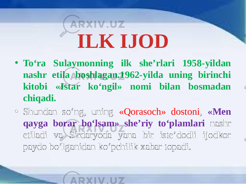 ILK IJOD • To‘ra Sulaymonning ilk she’rlari 1958-yildan nashr etila boshlagan.1962-yilda uning birinchi kitobi «Istar ko‘ngil» nomi bilan bosmadan chiqadi. • Shundan so‘ng, uning «Qorasoch» dostoni , «Men qayga borar bo‘lsam» she’riy to‘plamlari nashr etiladi va Sirdaryoda yana bir iste’dodli ijodkor paydo bo‘lganidan ko‘pchilik xabar topadi. 