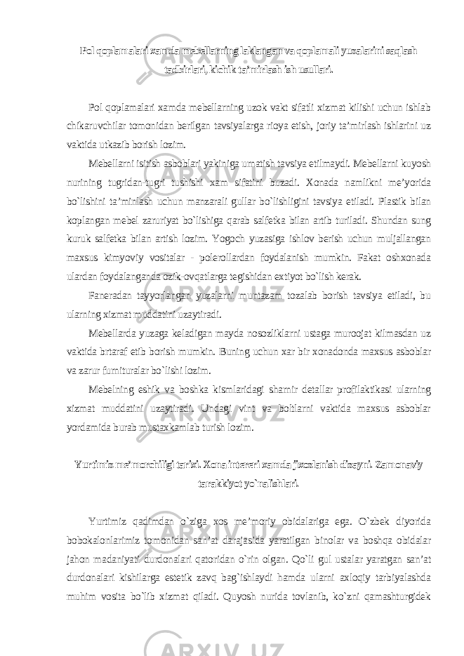 Pol qoplamalari xamda mebellarning laklangan va qoplamali yuzalarini saqlash tadbirlari, kichik ta’mirlash ish usullari . Pol qoplamalari xamda mebellarning uzok vakt sifatli xizmat kilishi uchun ishlab chikaruvchilar tomonidan berilgan tavsiyalarga rioya etish, joriy ta’mirlash ishlarini uz vaktida utkazib borish lozim. Mebellarni isitish asboblari yakiniga urnatish tavsiya etilmaydi. Mebellarni kuyosh nurining tugridan-tugri tushishi xam sifatini buzadi. Xonada namlikni me’yorida bo`lishini ta’minlash uchun manzarali gullar bo`lishligini tavsiya etiladi. Plastik bilan koplangan mebel zaruriyat bo`lishiga qarab salfetka bilan artib turiladi. Shundan sung kuruk salfetka bilan artish lozim. Yogoch yuzasiga ishlov berish uchun muljallangan maxsus kimyoviy vositalar - polerollardan foydalanish mumkin. Fakat oshxonada ulardan foydalanganda ozik-ovqatlarga tegishidan extiyot bo`lish kerak. Faneradan tayyorlangan yuzalarni muntazam tozalab borish tavsiya etiladi, bu ularning xizmat muddatini uzaytiradi. Mebellarda yuzaga keladigan mayda nosozliklarni ustaga muroojat kilmasdan uz vaktida brtaraf etib borish mumkin. Buning uchun xar bir xonadonda maxsus asboblar va zarur furnituralar bo`lishi lozim. Mebelning eshik va boshka kismlaridagi sharnir detallar profilaktikasi ularning xizmat muddatini uzaytiradi. Undagi vint va boltlarni vaktida maxsus asboblar yordamida burab mustaxkamlab turish lozim . Yurtimiz me’morchiligi tarixi. Xona intereri xamda jixozlanish dizayni. Zamonaviy tarakkiyot yo`nalishlari. Yurtimiz qadimdan o`ziga xos me’moriy obidalariga ega. O`zbek diyorida bobokalonlarimiz tomonidan san’at darajasida yaratilgan binolar va boshqa obidalar jahon madaniyati durdonalari qatoridan o`rin olgan. Qo`li gul ustalar yaratgan san’at durdonalari kishilarga estetik zavq bag`ishlaydi hamda ularni axloqiy tarbiyalashda muhim vosita bo`lib xizmat qiladi. Quyosh nurida tovlanib, ko`zni qamashturgidek 