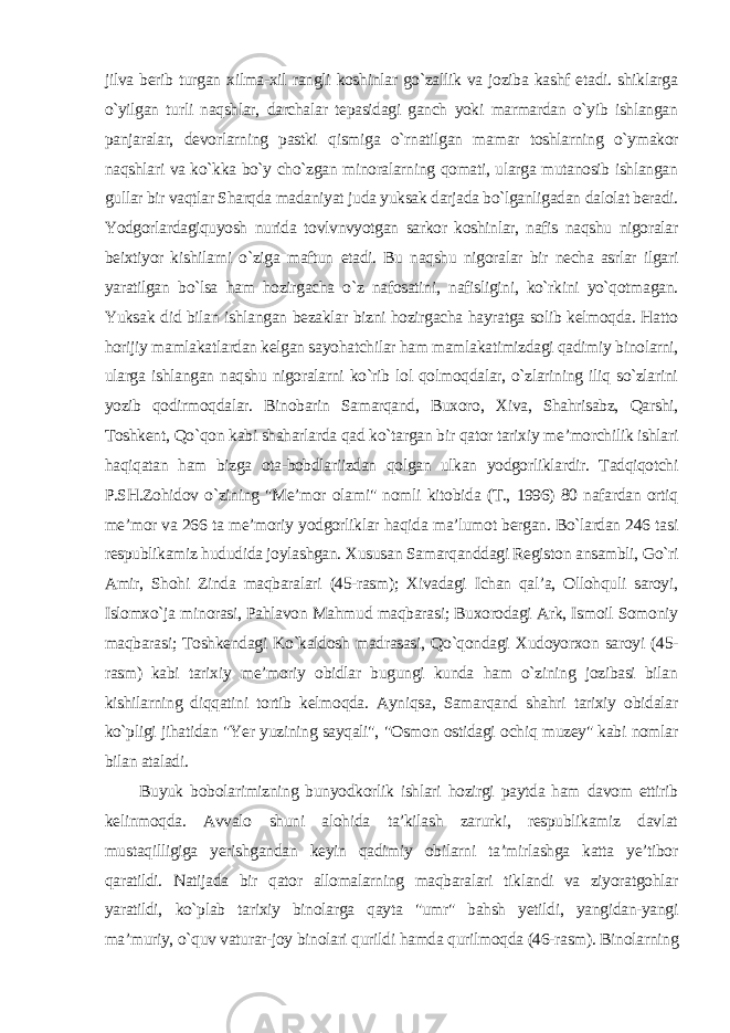 jilva berib turgan xilma-xil rangli koshinlar go`zallik va joziba kashf etadi. shiklarga o`yilgan turli naqshlar, darchalar tepasidagi ganch yoki marmardan o`yib ishlangan panjaralar, devorlarning pastki qismiga o`rnatilgan mamar toshlarning o`ymakor naqshlari va ko`kka bo`y cho`zgan minoralarning qomati, ularga mutanosib ishlangan gullar bir vaqtlar Sharqda madaniyat juda yuksak darjada bo`lganligadan dalolat beradi. Yodgorlardagiquyosh nurida tovlvnvyotgan sarkor koshinlar, nafis naqshu nigoralar beixtiyor kishilarni o`ziga maftun etadi. Bu naqshu nigoralar bir necha asrlar ilgari yaratilgan bo`lsa ham hozirgacha o`z nafosatini, nafisligini, ko`rkini yo`qotmagan. Yuksak did bilan ishlangan bezaklar bizni hozirgacha hayratga solib kelmoqda. Hatto horijiy mamlakatlardan kelgan sayohatchilar ham mamlakatimizdagi qadimiy binolarni, ularga ishlangan naqshu nigoralarni ko`rib lol qolmoqdalar, o`zlarining iliq so`zlarini yozib qodirmoqdalar. Binobarin Samarqand, Buxoro, Xiva, Shahrisabz, Qarshi, Toshkent, Qo`qon kabi shaharlarda qad ko`targan bir qator tarixiy me’morchilik ishlari haqiqatan ham bizga ota-bobdlariizdan qolgan ulkan yodgorliklardir. Tadqiqotchi P.SH.Zohidov o`zining &#34;Me’mor olami&#34; nomli kitobida (T., 1996) 80 nafardan ortiq me’mor va 266 ta me’moriy yodgorliklar haqida ma’lumot bergan. Bo`lardan 246 tasi respublikamiz hududida joylashgan. Xususan Samarqanddagi Registon ansambli, Go`ri Amir, Shohi Zinda maqbaralari (45-rasm); Xivadagi Ichan qal’a, Ollohquli saroyi, Islomxo`ja minorasi, Pahlavon Mahmud maqbarasi; Buxorodagi Ark, Ismoil Somoniy maqbarasi; Toshkendagi Ko`kaldosh madrasasi, Qo`qondagi Xudoyorxon saroyi (45- rasm) kabi tarixiy me’moriy obidlar bugungi kunda ham o`zining jozibasi bilan kishilarning diqqatini tortib kelmoqda. Ayniqsa, Samarqand shahri tarixiy obidalar ko`pligi jihatidan &#34;Yer yuzining sayqali&#34;, &#34;Osmon ostidagi ochiq muzey&#34; kabi nomlar bilan ataladi. Buyuk bobolarimizning bunyodkorlik ishlari hozirgi paytda ham davom ettirib kelinmoqda. Avvalo shuni alohida ta’kilash zarurki, respublikamiz davlat mustaqilligiga yerishgandan keyin qadimiy obilarni ta’mirlashga katta ye’tibor qaratildi. Natijada bir qator allomalarning maqbaralari tiklandi va ziyoratgohlar yaratildi, ko`plab tarixiy binolarga qayta &#34;umr&#34; bahsh yetildi, yangidan-yangi ma’muriy, o`quv vaturar-joy binolari qurildi hamda qurilmoqda (46-rasm). Binolarning 