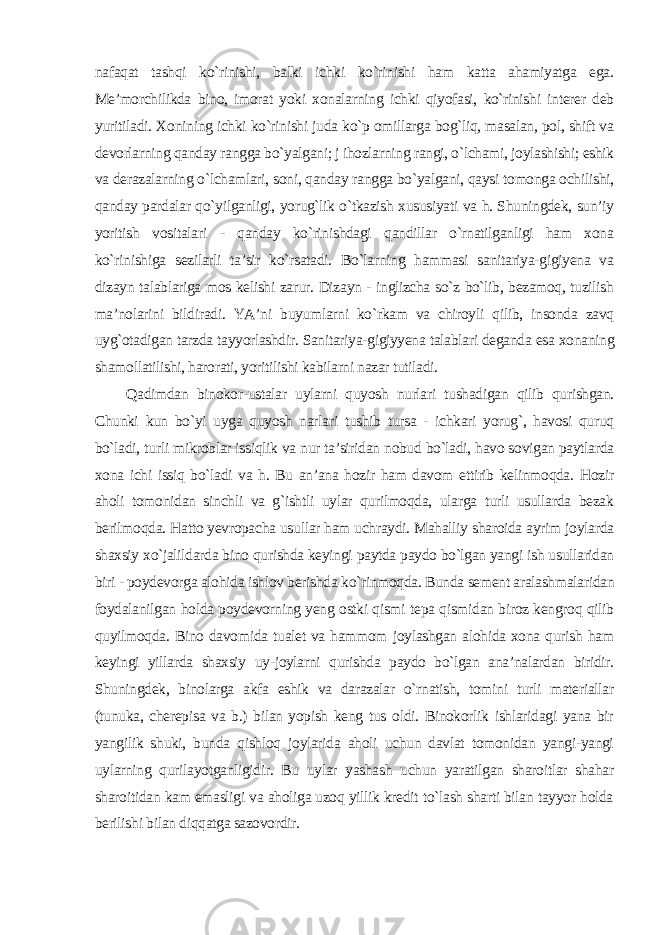 nafaqat tashqi ko`rinishi, balki ichki ko`rinishi ham katta ahamiyatga ega. Me’morchilikda bino, imorat yoki xonalarning ichki qiyofasi, ko`rinishi interer deb yuritiladi. Xonining ichki ko`rinishi juda ko`p omillarga bog`liq, masalan, pol, shift va devorlarning qanday rangga bo`yalgani; j ihozlarning rangi, o`lchami, joylashishi; eshik va derazalarning o`lchamlari, soni, qanday rangga bo`yalgani, qaysi tomonga ochilishi, qanday pardalar qo`yilganligi, yorug`lik o`tkazish xususiyati va h. Shuningdek, sun’iy yoritish vositalari - qanday ko`rinishdagi qandillar o`rnatilganligi ham xona ko`rinishiga sezilarli ta’sir ko`rsatadi. Bo`larning hammasi sanitariya-gigiyena va dizayn talablariga mos kelishi zarur. Dizayn - inglizcha so`z bo`lib, bezamoq, tuzilish ma’nolarini bildiradi. YA’ni buyumlarni ko`rkam va chiroyli qilib, insonda zavq uyg`otadigan tarzda tayyorlashdir. Sanitariya-gigiyyena talablari deganda esa xonaning shamollatilishi, harorati, yoritilishi kabilarni nazar tutiladi. Qadimdan binokor-ustalar uylarni quyosh nurlari tushadigan qilib qurishgan. Chunki kun bo`yi uyga quyosh narlari tushib tursa - ichkari yorug`, havosi quruq bo`ladi, turli mikroblar issiqlik va nur ta’siridan nobud bo`ladi, havo sovigan paytlarda xona ichi issiq bo`ladi va h. Bu an’ana hozir ham davom ettirib kelinmoqda. Hozir aholi tomonidan sinchli va g`ishtli uylar qurilmoqda, ularga turli usullarda bezak berilmoqda. Hatto yevropacha usullar ham uchraydi. Mahalliy sharoida ayrim joylarda shaxsiy xo`jalildarda bino qurishda keyingi paytda paydo bo`lgan yangi ish usullaridan biri - poydevorga alohida ishlov berishda ko`rinmoqda. Bunda sement aralashmalaridan foydalanilgan holda poydevorning yeng ostki qismi tepa qismidan biroz kengroq qilib quyilmoqda. Bino davomida tualet va hammom joylashgan alohida xona qurish ham keyingi yillarda shaxsiy uy-joylarni qurishda paydo bo`lgan ana’nalardan biridir. Shuningdek, binolarga akfa eshik va darazalar o`rnatish, tomini turli materiallar (tunuka, cherepisa va b.) bilan yopish keng tus oldi. Binokorlik ishlaridagi yana bir yangilik shuki, bunda qishloq joylarida aholi uchun davlat tomonidan yangi-yangi uylarning qurilayotganligidir. Bu uylar yashash uchun yaratilgan sharoitlar shahar sharoitidan kam emasligi va aholiga uzoq yillik kredit to`lash sharti bilan tayyor holda berilishi bilan diqqatga sazovordir . 