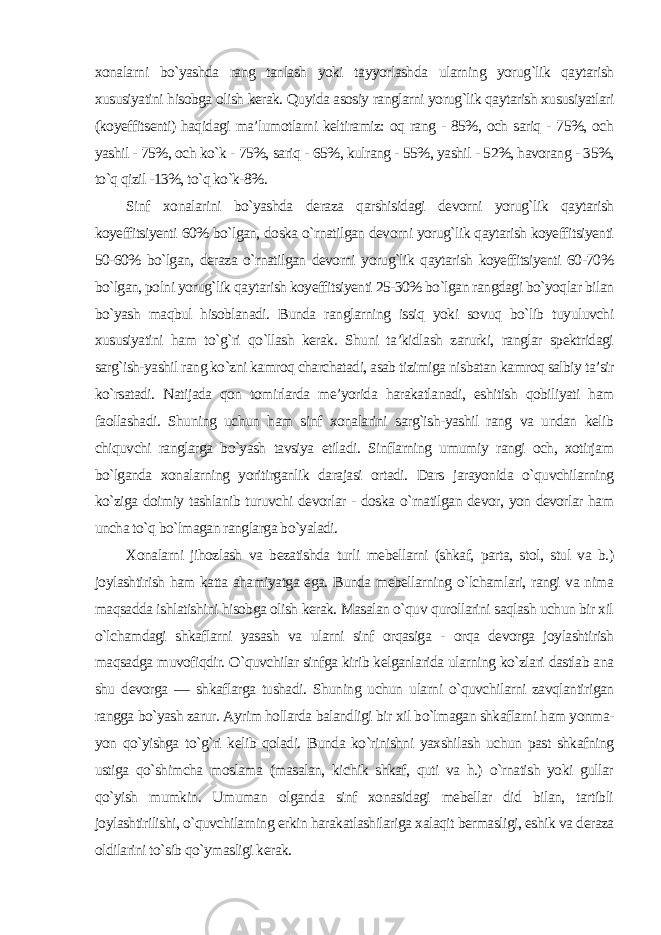 xonalarni bo`yashda rang tanlash yoki tayyorlashda ularning yorug`lik qaytarish xususiyatini hisobga olish kerak. Quyida asosiy ranglarni yorug`lik qaytarish xususiyatlari (koyeffitsenti) haqidagi ma’lumotlarni keltiramiz: oq rang - 85%, och sariq - 75%, och yashil - 75%, och ko`k - 75%, sariq - 65%, kulrang - 55%, yashil - 52%, havorang - 35%, to`q qizil -13%, to`q ko`k-8%. Sinf xonalarini bo`yashda deraza qarshisidagi devorni yorug`lik qaytarish koyeffitsiyenti 60% bo`lgan, doska o`rnatilgan devorni yorug`lik qaytarish koyeffitsiyenti 50-60% bo`lgan, deraza o`rnatilgan devorni yorug`lik qaytarish koyeffitsiyenti 60-70% bo`lgan, polni yorug`lik qaytarish koyeffitsiyenti 25-30% bo`lgan rangdagi bo`yoqlar bilan bo`yash maqbul hisoblanadi. Bunda ranglarning issiq yoki sovuq bo`lib tuyuluvchi xususiyatini ham to`g`ri qo`llash kerak. Shuni ta’kidlash zarurki, ranglar spektridagi sarg`ish-yashil rang ko`zni kamroq charchatadi, asab tizimiga nisbatan kamroq salbiy ta’sir ko`rsatadi. Natijada qon tomirlarda me’yorida harakatlanadi, eshitish qobiliyati ham faollashadi. Shuning uchun ham sinf xonalarini sarg`ish-yashil rang va undan kelib chiquvchi ranglarga bo`yash tavsiya etiladi. Sinflarning umumiy rangi och, xotirjam bo`lganda xonalarning yoritirganlik darajasi ortadi. Dars jarayonida o`quvchilarning ko`ziga doimiy tashlanib turuvchi devorlar - doska o`rnatilgan devor, yon devorlar ham uncha to`q bo`lmagan ranglarga bo`yaladi. Xonalarni jihozlash va bezatishda turli mebellarni (shkaf, parta, stol, stul va b.) joylashtirish ham katta ahamiyatga ega. Bunda mebellarning o`lchamlari, rangi va nima maqsadda ishlatishini hisobga olish kerak. Masalan o`quv qurollarini saqlash uchun bir xil o`lchamdagi shkaflarni yasash va ularni sinf orqasiga - orqa devorga joylashtirish maqsadga muvofiqdir. O`quvchilar sinfga kirib kelganlarida ularning ko`zlari dastlab ana shu devorga — shkaflarga tushadi. Shuning uchun ularni o`quvchilarni zavqlantirigan rangga bo`yash zarur. Ayrim hollarda balandligi bir xil bo`lmagan shkaflarni ham yonma- yon qo`yishga to`g`ri kelib qoladi. Bunda ko`rinishni yaxshilash uchun past shkafning ustiga qo`shimcha moslama (masalan, kichik shkaf, quti va h.) o`rnatish yoki gullar qo`yish mumkin. Umuman olganda sinf xonasidagi mebellar did bilan, tartibli joylashtirilishi, o`quvchilarning erkin harakatlashilariga xalaqit bermasligi, eshik va deraza oldilarini to`sib qo`ymasligi kerak. 