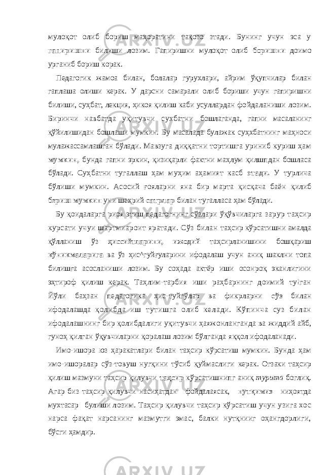 мулоқот олиб бориш маҳоратини тақозо зтади. Бунинг учун эса у гапиришни билиши лозим. Гапиришни мулоқот олиб боришни доимо урганиб бориш корак. Педагогик жамоа билан, болалар гурухлари, айрим ўқупчилар билан гаплаша олиши керак. У дарсни самарали олиб бориши учун гапиришни билиши, суҳбат, лекция, ҳикоя қилиш каби усуллардан фойдаланиши лозим. Биринчи навбатда уқитувчи сухбатни бошлаганда, гапни масаланинг қўйилишидан бошлаши мумкин. Бу масалада булажак суҳхбатнинг маҳноси мулажассамлашган бўлади. Мавзуга диққатни тортишга уриниб куриш ҳам мумкин, бунда гапни эркин, қизиқарли фактни маҳлум қилшпдан бошласа бўлади. Суҳбатни тугаллаш ҳам муҳим аҳамият касб этади. У турлича бўлиши мумкин. Асосий ғояларни яна бир марта қисқача баён қилиб бериш мумкин уни шеҳрий сатрлар билан тугалласа ҳам бўлади. Бу қоидаларга риоя этиш педагогнинг сўзлари ўқўвчиларга зарур таҳсир курсати учуи шартмиароит яратади. Сўз билан таҳсир кўрсатишни амалда қўлланиш ўз ҳиссиётларини, ижодий таҳсирланишини бошқариш кўникмаларига ва ўз ҳис^гуйғуларини ифодалаш учун аниқ шаклни топа билишға асосланиши лозим. Бу соҳада актёр иши осонроқ эканлигини эҳтироф қилиш керак. Таҳлим-тарбия иши раҳбарнинг доимий ту!ган Йўли баҳзан педагогика ҳис-туйгўлар ва фикрларни сўз билан ифодалашда қо ли бд а иш т ут иш га ол иб ке ла ди . Кў пи нч а су з б ил ан ифодалашнинг бир қолибдалиги уқитувчи ҳаяжонланганда ва жиддий айб, гуноҳ қилган ўқувчиларни қоралаш лозим бўлганда яққол ифодаланади. Имо-ишора юз ҳаракатлари билан таҳсир кўрсатиш мумкин. Бунда ҳам имо-ишоралар сўз-товуш нугқини тўсиб қуймаслиги керак. Огзаки таҳсир қилиш мазмуни таҳсир қилувчи таҳсир кўрсатишнипг аниқ турита боглиқ. Агар биз таҳсир қилувчи насиҳатдан фойдалаясак, нутқимиз ниҳоятда мухтасар булиши лозим. Таҳсир қилувчи таҳсир кўрсатиш учун узига хос нарса фақат нарсанинг мазмутги эмас, балки нутқнииг оҳангдорлиги, бўсги ҳамдир. 