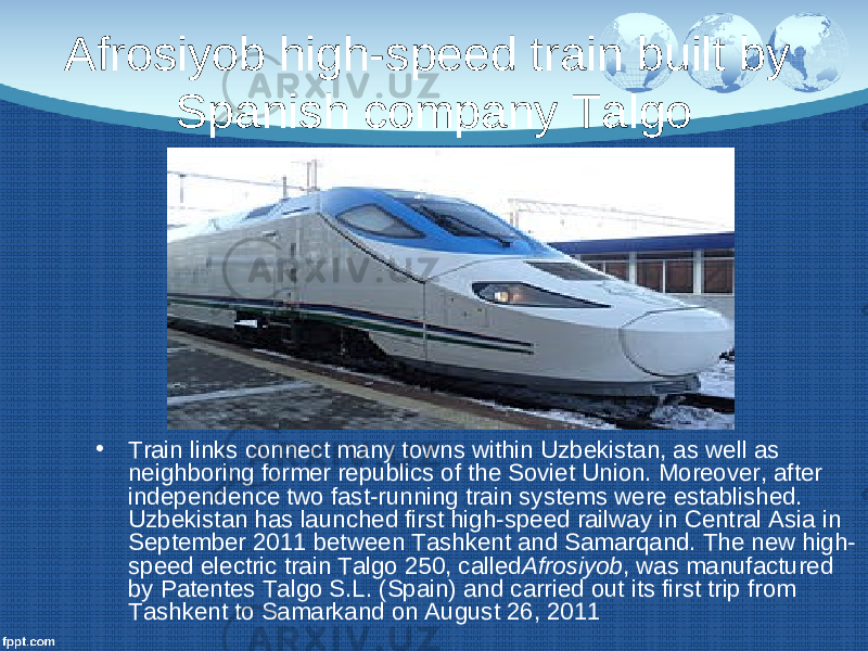 Afrosiyob high-speed train built by Spanish company Talgo • Train links connect many towns within Uzbekistan, as well as neighboring former republics of the Soviet Union. Moreover, after independence two fast-running train systems were established. Uzbekistan has launched first high-speed railway in Central Asia in September 2011 between Tashkent and Samarqand. The new high- speed electric train Talgo 250, called Afrosiyob , was manufactured by Patentes Talgo S.L. (Spain) and carried out its first trip from Tashkent to Samarkand on August 26, 2011 