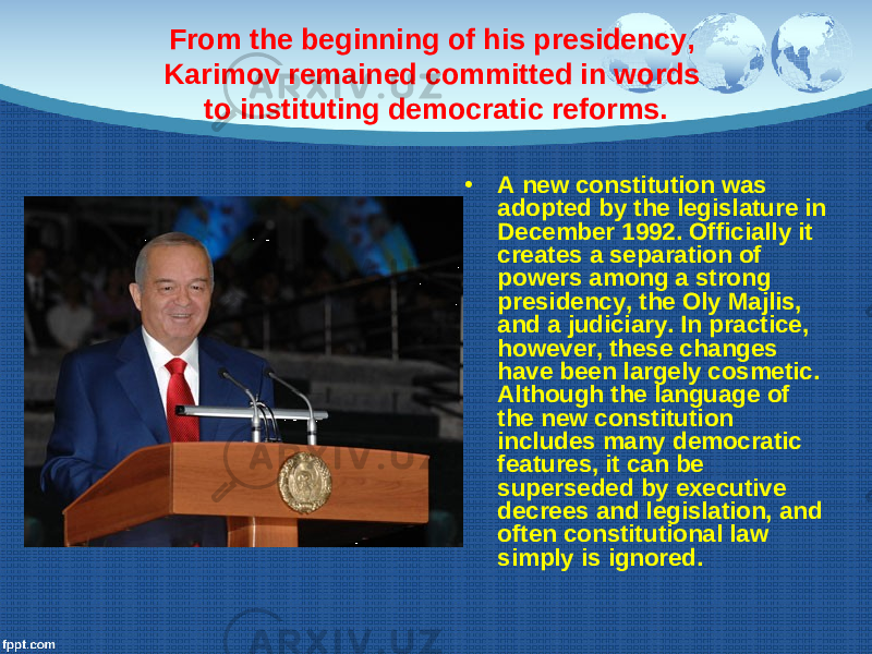 From the beginning of his presidency, Karimov remained committed in words to instituting democratic reforms. • A new constitution was adopted by the legislature in December 1992. Officially it creates a separation of powers among a strong presidency, the Oly Majlis, and a judiciary. In practice, however, these changes have been largely cosmetic. Although the language of the new constitution includes many democratic features, it can be superseded by executive decrees and legislation, and often constitutional law simply is ignored. 