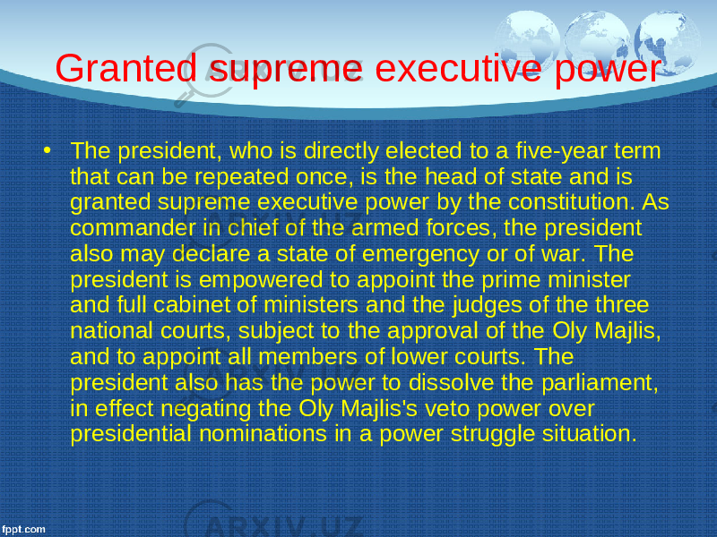 G ranted supreme executive power • The president, who is directly elected to a five-year term that can be repeated once, is the head of state and is granted supreme executive power by the constitution. As commander in chief of the armed forces, the president also may declare a state of emergency or of war. The president is empowered to appoint the prime minister and full cabinet of ministers and the judges of the three national courts, subject to the approval of the Oly Majlis, and to appoint all members of lower courts. The president also has the power to dissolve the parliament, in effect negating the Oly Majlis&#39;s veto power over presidential nominations in a power struggle situation. 