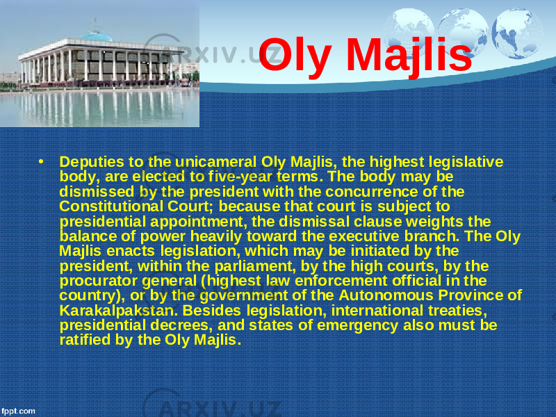 Oly Majlis • Deputies to the unicameral Oly Majlis, the highest legislative body, are elected to five-year terms. The body may be dismissed by the president with the concurrence of the Constitutional Court; because that court is subject to presidential appointment, the dismissal clause weights the balance of power heavily toward the executive branch. The Oly Majlis enacts legislation, which may be initiated by the president, within the parliament, by the high courts, by the procurator general (highest law enforcement official in the country), or by the government of the Autonomous Province of Karakalpakstan. Besides legislation, international treaties, presidential decrees, and states of emergency also must be ratified by the Oly Majlis. 