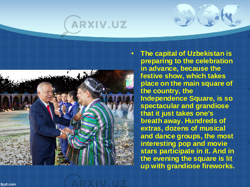 • The capital of Uzbekistan is preparing to the celebration in advance, because the festive show, which takes place on the main square of the country, the Independence Square, is so spectacular and grandiose that it just takes one’s breath away. Hundreds of extras, dozens of musical and dance groups, the most interesting pop and movie stars participate in it. And in the evening the square is lit up with grandiose fireworks. 