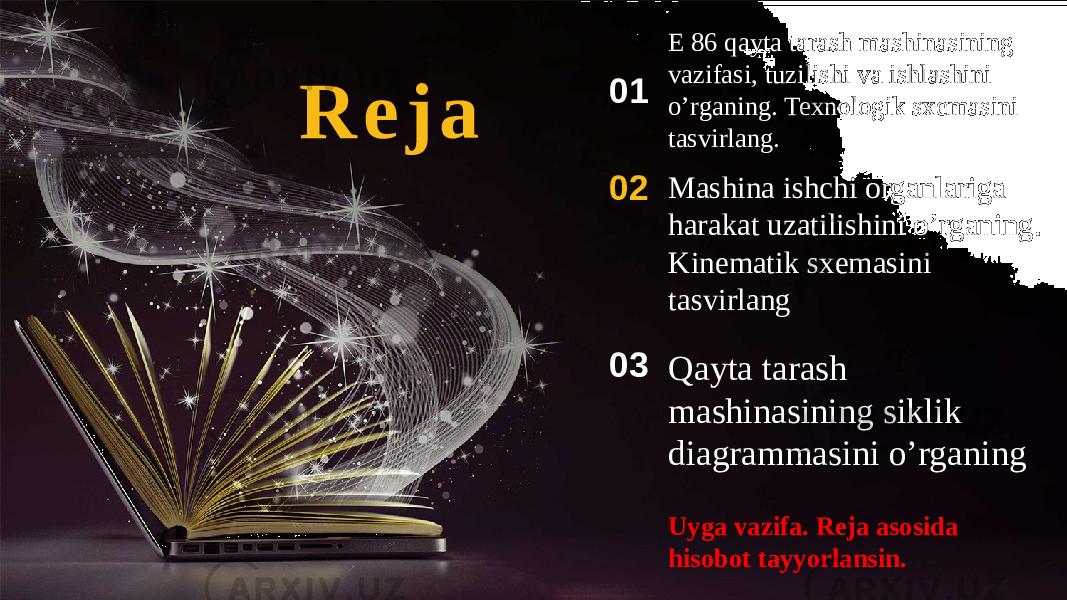 R e j a Mashina ishchi organlariga harakat uzatilishini o’rganing. Kinematik sxemasini tasvirlang02 Qayta tarash mashinasining siklik diagrammasini o’rganing03 Uyga vazifa. Reja asosida hisobot tayyorlansin.E 86 qayta tarash mashinasining vazifasi, tuzilishi va ishlashini o’rganing. Texnologik sxemasini tasvirlang.01 