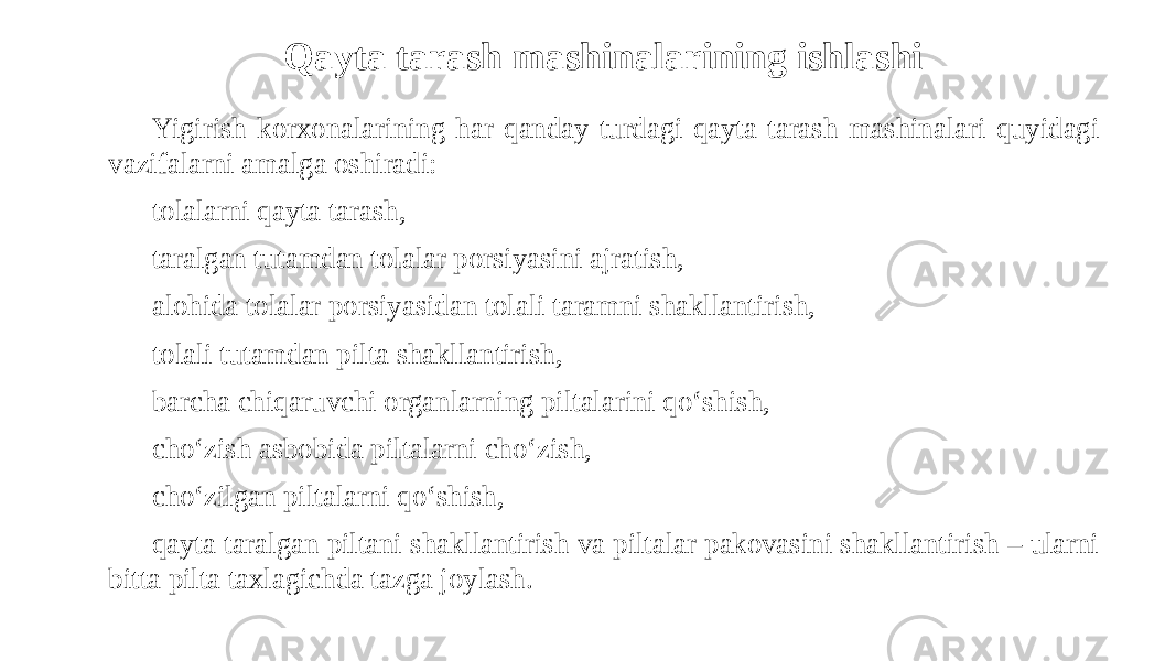 Qayta tarash mashinalarining ishlashi Yigirish korxonalarining har qanday turdagi qayta tarash mashinalari quyidagi vazifalarni amalga oshiradi: tolalarni qayta tarash, taralgan tutamdan tolalar porsiyasini ajratish, alohida tolalar porsiyasidan tolali taramni shakllantirish, tolali tutamdan pilta shakllantirish, barcha chiqaruvchi organlarning piltalarini qo‘shish, cho‘zish asbobida piltalarni cho‘zish, cho‘zilgan piltalarni qo‘shish, qayta taralgan piltani shakllantirish va piltalar pakovasini shakllantirish – ularni bitta pilta taxlagichda tazga joylash. 