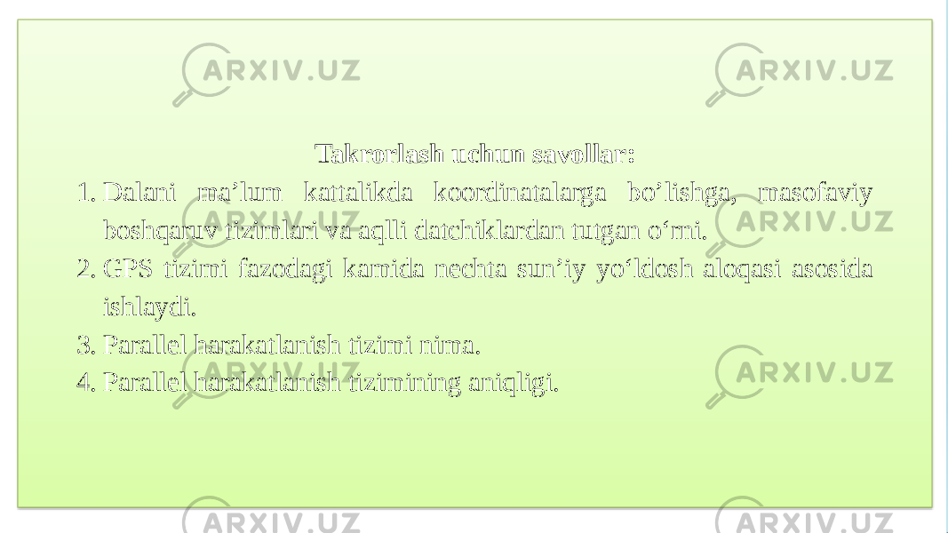 Takrorlash uchun savollar: 1. Dalani ma’lum kattalikda koordinatalarga bo’lishga, masofaviy boshqaruv tizimlari va aqlli datchiklardan tutgan o‘rni. 2. GPS tizimi fazodagi kamida nechta sun’iy yo‘ldosh aloqasi asosida ishlaydi. 3. Parallel harakatlanish tizimi nima. 4. Parallel harakatlanish tizimining aniqligi. 