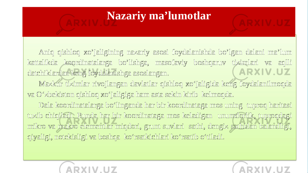 Nazariy ma’lumotlar Aniq qishloq xo’jaligining nazariy asosi foydalanishda bo’lgan dalani ma’lum kattalikda koordinatalarga bo’lishga, masofaviy boshqaruv tizimlari va aqlli datchiklardan keng foydalanishga asoslangan. Mazkur tizimlar rivojlangan davlatlar qishloq xo‘jaligida keng foydalanilmoqda va O‘zbekiston qishloq xo‘jaligiga ham asta sekin kirib kelmoqda. Dala koordinatalarga bo‘linganda har bir koordinataga mos uning tuproq haritasi tuzib chiqiladi. Bunda har bir koordinataga mos keladigan unumdorlik, tuproqdagi mikro va makro elementlar miqdori, grunt suvlari sathi, dengiz sathidan balandligi, qiyaligi, notekisligi va boshqa ko‘rsatkichlari ko‘rsatib o‘tiladi. 