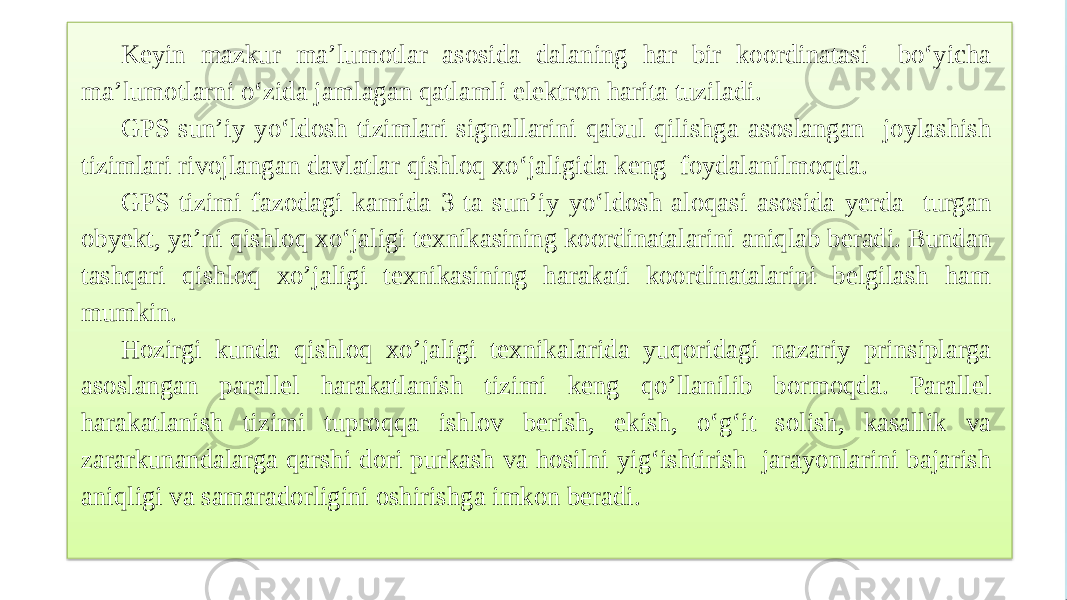 Keyin mazkur ma’lumotlar asosida dalaning har bir koordinatasi bo‘yicha ma’lumotlarni o‘zida jamlagan qatlamli elektron harita tuziladi. GPS sun’iy yo‘ldosh tizimlari signallarini qabul qilishga asoslangan joylashish tizimlari rivojlangan davlatlar qishloq xo‘jaligida keng foydalanilmoqda. GPS tizimi fazodagi kamida 3 ta sun’iy yo‘ldosh aloqasi asosida yerda turgan obyekt, ya’ni qishloq xo‘jaligi texnikasining koordinatalarini aniqlab beradi. Bundan tashqari qishloq xo’jaligi texnikasining harakati koordinatalarini belgilash ham mumkin. Hozirgi kunda qishloq xo’jaligi texnikalarida yuqoridagi nazariy prinsiplarga asoslangan parallel harakatlanish tizimi keng qo’llanilib bormoqda. Parallel harakatlanish tizimi tuproqqa ishlov berish, ekish, o‘g‘it solish, kasallik va zararkunandalarga qarshi dori purkash va hosilni yig‘ishtirish jarayonlarini bajarish aniqligi va samaradorligini oshirishga imkon beradi. 