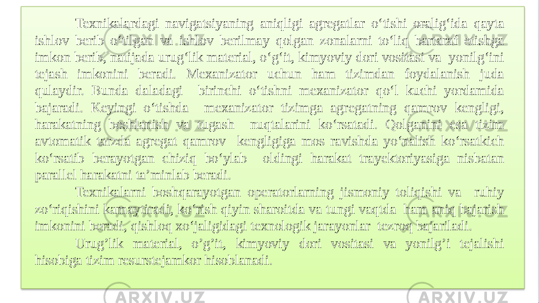 Texnikalardagi navigatsiyaning aniqligi agregatlar o‘tishi oralig‘ida qayta ishlov berib o‘tilgan va ishlov berilmay qolgan zonalarni to‘liq bartaraf etishga imkon berib, natijada urug‘lik material, o‘g‘it, kimyoviy dori vositasi va yonilg‘ini tejash imkonini beradi. Mexanizator uchun ham tizimdan foydalanish juda qulaydir. Bunda daladagi birinchi o‘tishni mexanizator qo‘l kuchi yordamida bajaradi. Keyingi o‘tishda mexanizator tizimga agregatning qamrov kengligi, harakatning boshlanish va tugash nuqtalarini ko‘rsatadi. Qolganini esa tizim avtomatik tarzda agregat qamrov kengligiga mos ravishda yo‘nalish ko‘rsatkich ko‘rsatib berayotgan chiziq bo‘ylab oldingi harakat trayektoriyasiga nisbatan parallel harakatni ta’minlab beradi. Texnikalarni boshqarayotgan operatorlarning jismoniy toliqishi va ruhiy zo‘riqishini kamaytiradi, ko‘rish qiyin sharoitda va tungi vaqtda ham aniq bajarish imkonini beradi, qishloq xo‘jaligidagi texnologik jarayonlar tezroq bajariladi. Urug’lik material, o’g’it, kimyoviy dori vositasi va yonilg’i tejalishi hisobiga tizim resurstejamkor hisoblanadi. 