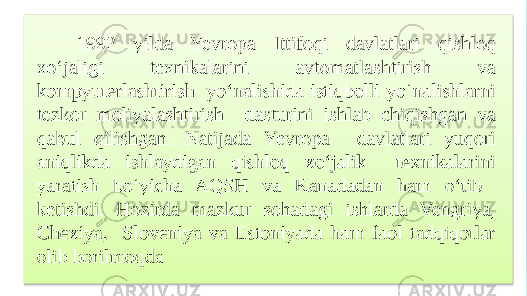 1992 yilda Yevropa Ittifoqi davlatlari qishloq xo‘jaligi texnikalarini avtomatlashtirish va kompyuterlashtirish yo‘nalishida istiqbolli yo‘nalishlarni tezkor moliyalashtirish dasturini ishlab chiqishgan va qabul qilishgan. Natijada Yevropa davlatlari yuqori aniqlikda ishlaydigan qishloq xo‘jalik texnikalarini yaratish bo‘yicha AQSH va Kanadadan ham o‘tib ketishdi. Hozirda mazkur sohadagi ishlarda Vengriya, Chexiya, Sloveniya va Estoniyada ham faol tadqiqotlar olib borilmoqda. 