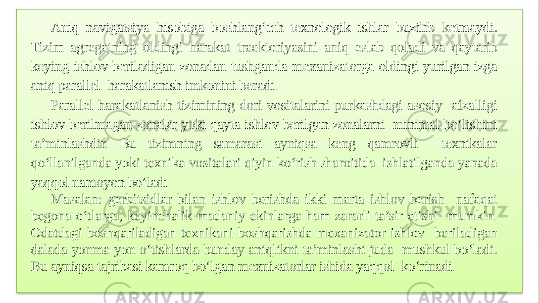 Aniq navigatsiya hisobiga boshlang’ich texnologik ishlar buzilib ketmaydi. Tizim agregatning oldingi harakat traektoriyasini aniq eslab qoladi va qaytarib keying ishlov beriladigan zonadan tushganda mexanizatorga oldingi yurilgan izga aniq parallel harakatlanish imkonini beradi. Parallel harakatlanish tizimining dori vositalarini purkashdagi asosiy afzalligi ishlov berilmagan zonalar yoki qayta ishlov berilgan zonalarni minimal bo‘lishini ta’minlashdir. Bu tizimning samarasi ayniqsa keng qamrovli texnikalar qo‘llanilganda yoki texnika vositalari qiyin ko‘rish sharoitida ishlatilganda yanada yaqqol namoyon bo‘ladi. Masalan: gerbitsidlar bilan ishlov berishda ikki marta ishlov berish nafaqat begona o‘tlarga, keyinchalik madaniy ekinlarga ham zararli ta’sir etishi mumkin. Odatdagi boshqariladigan texnikani boshqarishda mexanizator ishlov beriladigan dalada yonma-yon o‘tishlarda bunday aniqlikni ta’minlashi juda mushkul bo‘ladi. Bu ayniqsa tajribasi kamroq bo‘lgan mexnizatorlar ishida yaqqol ko‘rinadi. 