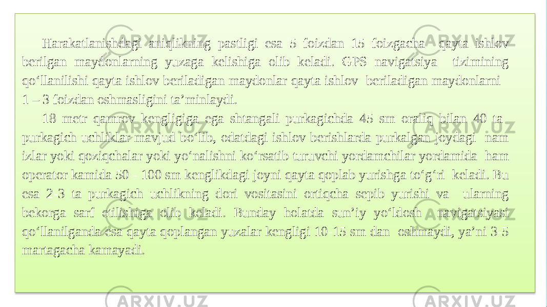 Harakatlanishdagi aniqlikning pastligi esa 5 foizdan 15 foizgacha qayta ishlov berilgan maydonlarning yuzaga kelishiga olib keladi. GPS navigatsiya tizimining qo‘llanilishi qayta ishlov beriladigan maydonlar qayta ishlov beriladigan maydonlarni 1 – 3 foizdan oshmasligini ta’minlaydi. 18 metr qamrov kengligiga ega shtangali purkagichda 45 sm oraliq bilan 40 ta purkagich uchliklar mavjud bo‘lib, odatdagi ishlov berishlarda purkalgan joydagi nam izlar yoki qoziqchalar yoki yo‘nalishni ko‘rsatib turuvchi yordamchilar yordamida ham operator kamida 50 - 100 sm kenglikdagi joyni qayta qoplab yurishga to‘g‘ri keladi. Bu esa 2-3 ta purkagich uchlikning dori vositasini ortiqcha sepib yurishi va ularning bekorga sarf etilishiga olib keladi. Bunday holatda sun’iy yo‘ldosh navigatsiyasi qo‘llanilganda esa qayta qoplangan yuzalar kengligi 10-15 sm dan oshmaydi, ya’ni 3-5 martagacha kamayadi. 