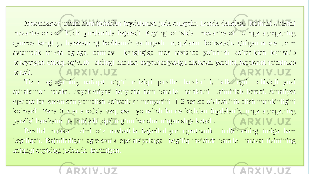 Mexanizator uchun ham tizimdan foydalanish juda qulaydir. Bunda daladagi birinchi o‘tishni mexanizator qo‘l kuchi yordamida bajaradi. Keyingi o‘tishda mexanizator tizimga agregatning qamrov kengligi, harakatning boshlanish va tugash nuqtalarini ko‘rsatadi. Qolganini esa tizim avtomatik tarzda agregat qamrov kengligiga mos ravishda yo‘nalish ko‘rsatkich ko‘rsatib berayotgan chiziq bo‘ylab oldingi harakat trayektoriyasiga nisbatan parallel harakatni ta’minlab beradi. Tizim agregatning nafaqat to‘g‘ri chiziqli parallel harakatini, balki egri chiziqli yoki spiralsimon harakat trayektoriyasi bo‘yicha ham parallel harakatni ta’minlab beradi. Amaliyot operatorlar tomonidan yo‘nalish ko‘rsatkich menyusini 1-2 soatda o‘zlashtirib olish mumkinligini ko‘rsatdi. Yana 3 soat atrofida vaqt esa yo‘nalish ko‘rsatkichdan foydalanib, unga agregatning parallel harakatini ta’minlash topshirig‘ini berishni o‘rganishga ketadi. Parallel harakat tizimi o‘z navbatida bajariladigan agrotexnik tadbirlarning turiga ham bog‘liqdir. Bajariladigan agrotexnik operatsiyalarga bog‘liq ravishda parallel harakat tizimining aniqligi quyidagi jadvalda keltirilgan. 