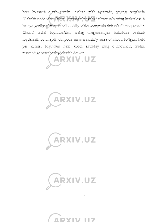 ham kо`rsatib о`tish joizdir. Xulosa qilib aytganda, qeyingi vaqtlarda О`zbekistonda tabiat bilan jamiyat о`rtasidagi о`zaro ta`sirning keskinlashib borayotganligani vaqtinchalik oddiy tabiat «voqeasi» deb ta`riflamoq xatodir. Chunki tabiat boyliklaridan, uning chegaralangan turlaridan behisob foydalanib bо`lmaydi, dunyoda hamma moddiy narsa о`lchovli bо`lgani kabi yer kurrasi boyliklari ham xuddi shunday aniq о`lchovlidir, undan rasamadiga yarasha foydalanish darkor. 16 