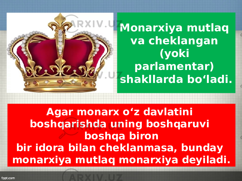 Monarxiya mutlaq va cheklangan (yoki parlamentar) shakllarda bo‘ladi. Agar monarx o‘z davlatini boshqarishda uning boshqaruvi boshqa biron bir idora bilan cheklanmasa, bunday monarxiya mutlaq monarxiya deyiladi. 