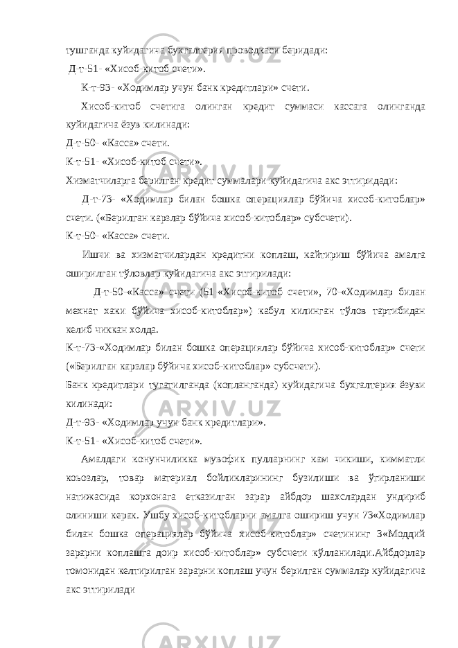 тушганда куйидагича бухгалтерия проводкаси беридади: Д-т-51- «Хисоб-китоб счети». К-т-93- «Ходимлар учун банк кредитлари» счети. Хисоб-китоб счетига олинган кредит суммаси кассага олинганда куйидагича ёзув килинади: Д-т-50- «Касса» счети. К-т-51- «Хисоб-китоб счети». Хизматчиларга берилган кредит суммалари куйидагича акс эттиридади: Д-т-73- «Ходимлар билан бошка операциялар бўйича хисоб-китоблар» счети. («Берилган карзлар бўйича хисоб-китоблар» субсчети). К-т-50- «Касса» счети. Ишчи ва хизматчилардан кредитни коплаш, кайтириш бўйича амалга оширилган тўловлар куйидагича акс этгирилади: Д-т-50-«Касса» счети (51-«Хисоб-китоб счети», 70-«Ходимлар билан мехнат хаки бўйича хисоб-китоблар») кабул килинган тўлов тартибидан келиб чиккан xолда. К-т-73-«Ходимлар билан бошка операциялар бўйича хисоб-китоблар» счети («Берилган карзлар бўйича хисоб-китоблар» субсчети). Банк кредитлари тугатилганда (копланганда) куйидагича бухгалтерия ёзуви килинади: Д-т-93- «Ходимлар учун банк кредитлари». К-т-51- «Хисоб-китоб счети». Амалдаги конунчиликка мувофик пулларнинг кам чикиши, кимматли коьозлар, товар материал бойликларининг бузилиши ва ўгирланиши натижасида корхонага етказилган зарар айбдор шахслардан ундириб олиниши керак. Ушбу хисоб-китобларни амалга ошириш учун 73«Ходимлар билан бошка операциялар бўйича хисоб-китоблар» счетининг 3«Моддий зарарни коплашга доир хисоб-китоблар» субсчети кўлланилади.Айбдорлар томонидан келтирилган зарарни коплаш учун берилган суммалар куйидагича акс эттирилади 