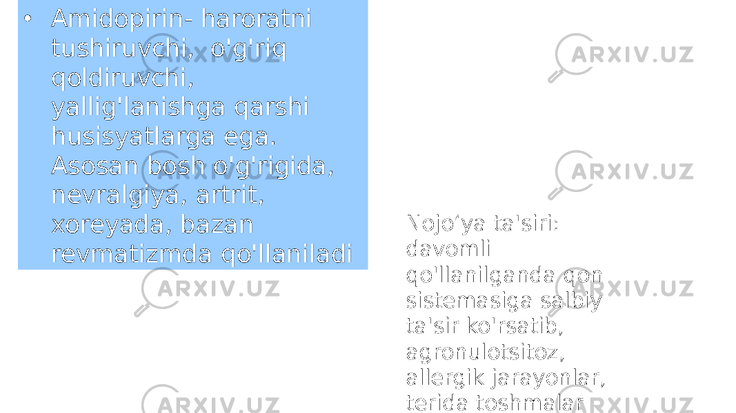 • Amidopirin- haroratni tushiruvchi, o&#39;g&#39;riq qoldiruvchi, yallig&#39;lanishga qarshi husisyatlarga ega. Asosan bosh o&#39;g&#39;rigida, nevralgiya, artrit, xoreyada, bazan revmatizmda qo&#39;llaniladi Nojo‘ya ta&#39;siri: davomli qo&#39;llanilganda qon sistemasiga salbiy ta&#39;sir ko&#39;rsatib, agronulotsitoz, allergik jarayonlar, terida toshmalar keltirib chiqarishi mumkin 