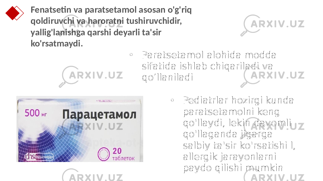 Fenatsetin va paratsetamol asosan o&#39;g&#39;riq qoldiruvchi va haroratni tushiruvchidir, yallig&#39;lanishga qarshi deyarli ta&#39;sir ko&#39;rsatmaydi. • Paratsetamol alohida modda sifatida ishlab chiqariladi va qo‘llaniladi • Pediatrlar hozirgi kunda paratsetamolni keng qo&#39;llaydi, lekin davomli qo&#39;llaganda jigarga salbiy ta&#39;sir ko&#39;rsatishi l, allergik jarayonlarni paydo qilishi mumkin 