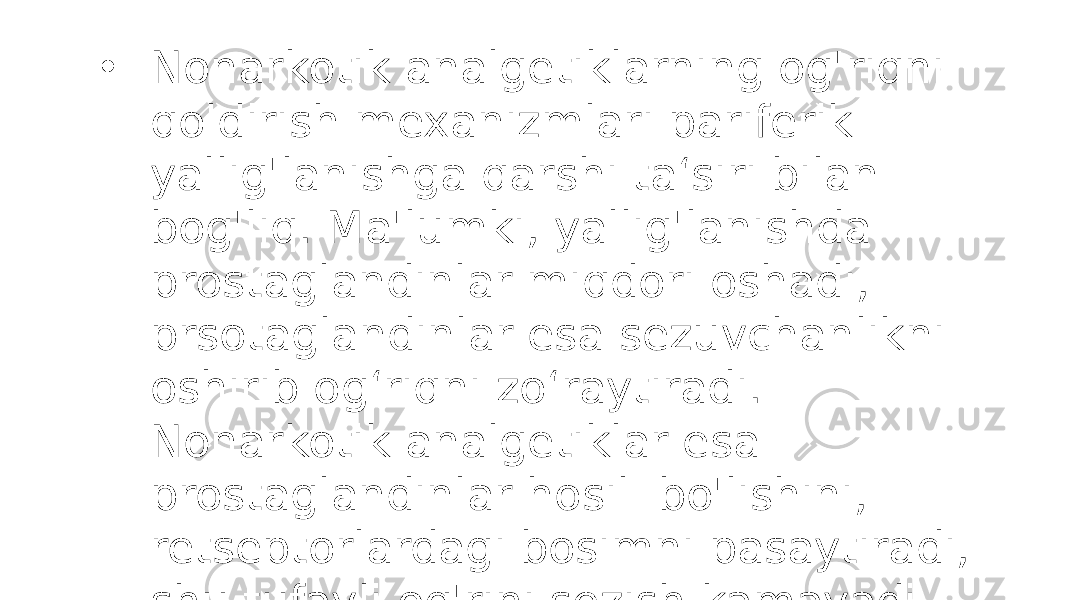 • Nonarkotik analgetiklarning og&#39;riqni qoldirish mexanizmlari pariferik yallig&#39;lanishga qarshi ta‘siri bilan bog&#39;liq. Ma&#39;lumki, yallig&#39;lanishda prostaglandinlar miqdori oshadi, prsotaglandinlar esa sezuvchanlikni oshirib og‘riqni zo‘raytiradi. Nonarkotik analgetiklar esa prostaglandinlar hosil bo&#39;lishini, retseptorlardagi bosimni pasaytiradi, shu tufayli og&#39;rini sezish kamayadi 