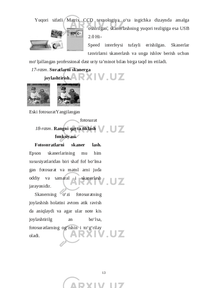 Yuqori sifatli Matrix CCD texnologiya o‘ta ingichka dizaynda amalga oshirilgan, skanerlashning yuqori tezligiga esa USB 2.0 Hi- Speed interfeysi tufayli erishilgan. Skanerlar tasvirlarni skanerlash va unga ishlov berish uchun mo‘ljallangan professional dast uriy ta’minot bilan birga taqd im etiladi. 17-rasm. Suratlarni skanerga joylashtirish. Eski fotosurat Yangilangan fotosurat 18-rasm. Rangni qayta tiklash funksiyasi. Fotosuratlarni skaner lash. Epson skanerlarining mu him xususiyatlaridan biri shaf fof bo‘lma gan fotosurat va matnl arni juda oddiy va samaral i skanerlash jarayonidir. Skanerning o‘zi fotosuratning joylashish holatini avtom atik ravish da aniqlaydi va agar ular note kis joylashtirilg an bo‘lsa, fotosuratlarning og‘ishin i to‘g‘rilay oladi. 13 