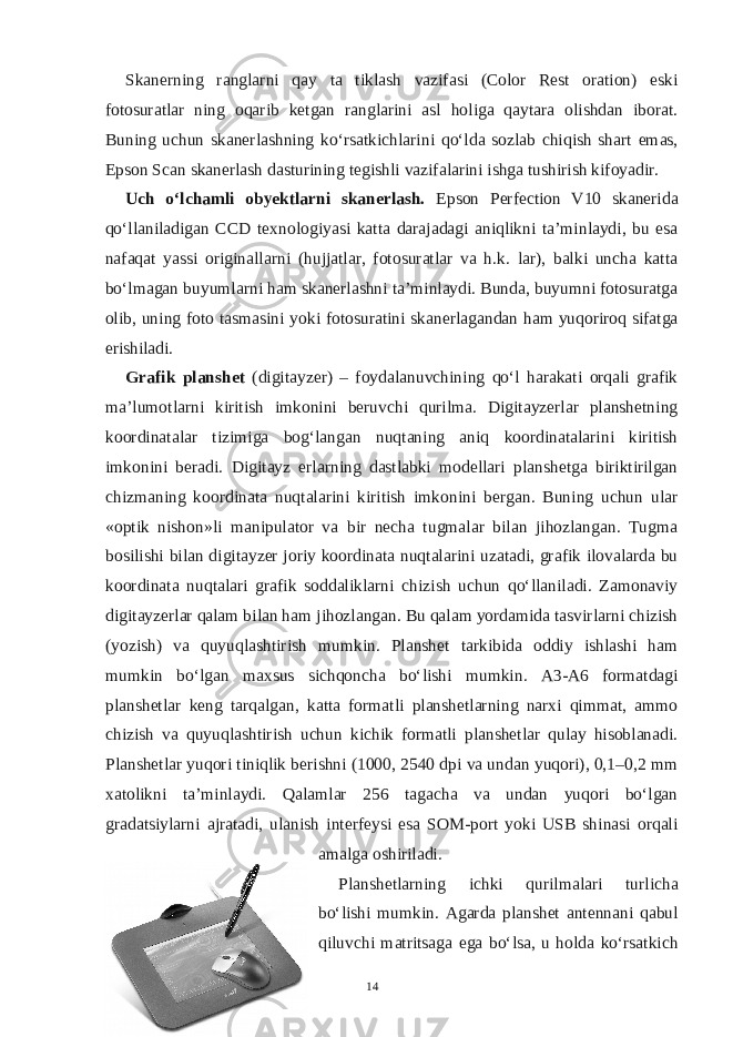 Skanerning ranglarni qay ta tiklash vazifasi (Color Rest oration) eski fotosuratlar ning oqarib ketgan ranglarini asl holiga qaytara olishdan iborat. Buning uchun skanerlashning ko‘rsatkichlarini qo‘lda sozlab chiqish shart emas, Epson Scan skanerlash dasturining tegishli vazifalarini ishga tushirish kifoyadir. Uch o‘lchamli obyektlarni skanerlash. Epson Perfection V10 skanerida qo‘llaniladigan CCD texnologiyasi katta darajadagi aniqlikni ta’minlaydi, bu esa nafaqat yassi originallarni (hujjatlar, fotosuratlar va h.k. lar), balki uncha katta bo‘lmagan buyumlarni ham skanerlashni ta’minlaydi. Bunda, buyumni fotosuratga olib, uning foto tasmasini yoki fotosuratini skanerlagandan ham yuqoriroq sifatga erishiladi. Grafik planshet (digitayzer) – foydalanuvchining qo‘l harakati orqali grafik ma’lumotlarni kiritish imkonini beruvchi qurilma. Digitayzerlar planshetning koordinatalar tizimiga bog‘langan nuqtaning aniq koordinatalarini kiritish imkonini beradi. Digitayz erlarning dastlabki modellari planshetga biriktirilgan chizmaning koordinata nuqtalarini kiritish imkonini bergan. Buning uchun ular «optik nishon»li manipulator va bir necha tugmalar bilan jihozlangan. Tugma bosilishi bilan digitayzer joriy koordinata nuqtalarini uzatadi, grafik ilovalarda bu koordinata nuqtalari grafik soddaliklarni chizish uchun qo‘llaniladi. Zamonaviy digitayzerlar qalam bilan ham jihozlangan. Bu qalam yordamida tasvirlarni chizish (yozish) va quyuqlashtirish mumkin. Planshet tarkibida oddiy ishlashi ham mumkin bo‘lgan maxsus sichqoncha bo‘lishi mumkin. A3-A6 formatdagi planshetlar keng tarqalgan, katta formatli planshetlarning narxi qimmat, ammo chizish va quyuqlashtirish uchun kichik formatli planshetlar qulay hisoblanadi. Planshetlar yuqori tiniqlik berishni (1000, 2540 dpi va undan yuqori), 0,1–0,2 mm xatolikni ta’minlaydi. Qalamlar 256 tagacha va undan yuqori bo‘lgan gradatsiylarni ajratadi, ulanish interfeysi esa SOM-port yoki USB shinasi orqali amalga oshiriladi. Planshetlarning ichki qurilmalari turlicha bo‘lishi mumkin. Agarda planshet antennani qabul qiluvchi matritsaga ega bo‘lsa, u holda ko‘rsatkich 14 