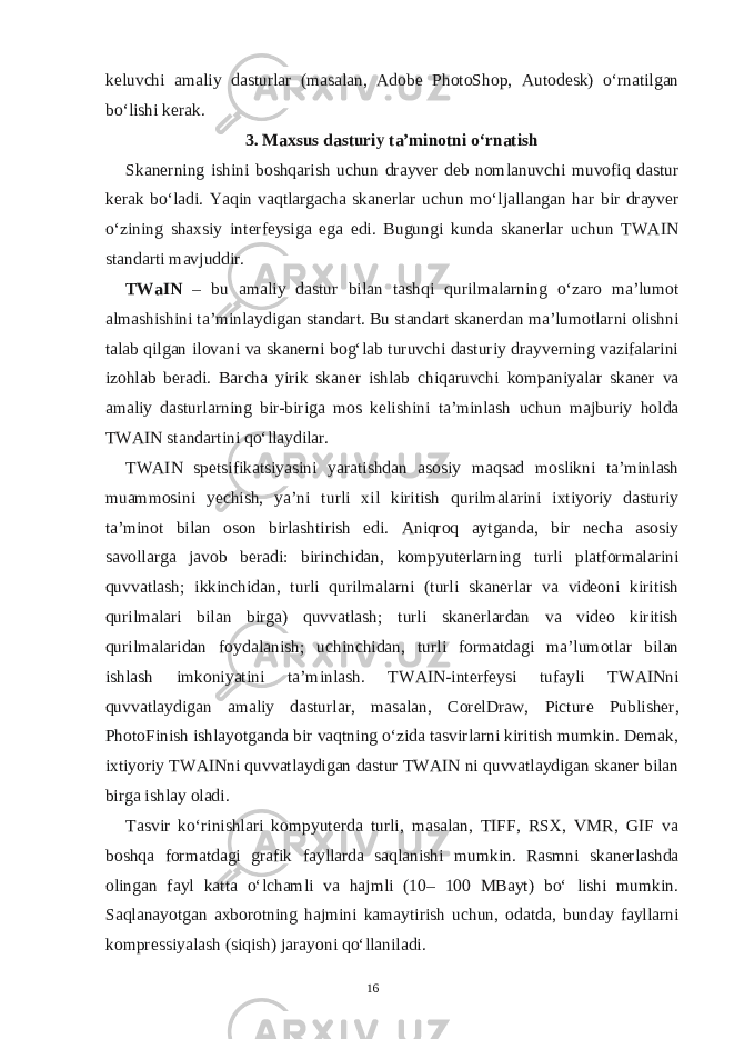 keluvchi amaliy dasturlar (masalan, Adobe PhotoShop, Autodesk) o‘rnatilgan bo‘lishi kerak. 3. Maxsus dasturiy ta’minotni o‘rnatish Skanerning ishini boshqarish uchun drayver deb nomlanuvchi muvofiq dastur kerak bo‘ladi. Yaqin vaqtlargacha skanerlar uchun mo‘ljallangan har bir drayver o‘zining shaxsiy interfeysiga ega edi. Bugungi kunda skanerlar uchun TWAIN standarti mavjuddir. TWaIN – bu amaliy dastur bilan tashqi qurilmalarning o‘zaro ma’lumot almashishini ta’minlaydigan standart. Bu standart skanerdan ma’lumotlarni olishni talab qilgan ilovani va skanerni bog‘lab turuvchi dasturiy drayverning vazifalarini izohlab beradi. Barcha yirik skaner ishlab chiqaruvchi kompaniyalar skaner va amaliy dasturlarning bir-biriga mos kelishini ta’minlash uchun majburiy holda TWAIN standartini qo‘llaydilar. TWAIN spetsifikatsiyasini yaratishdan asosiy maqsad moslikni ta’minlash muammosini yechish, ya’ni turli xil kiritish qurilmalarini ixtiyoriy dasturiy ta’minot bilan oson birlashtirish edi. Aniqroq aytganda, bir necha asosiy savollarga javob beradi: birinchidan, kompyuterlarning turli platformalarini quvvatlash; ikkinchidan, turli qurilmalarni (turli skanerlar va videoni kiritish qurilmalari bilan birga) quvvatlash; turli skanerlardan va video kiritish qurilmalaridan foydalanish; uchinchidan, turli formatdagi ma’lumotlar bilan ishlash imkoniyatini ta’minlash. TWAIN-interfeysi tufayli TWAINni quvvatlaydigan amaliy dasturlar, masalan, CorelDraw, Picture Publisher, PhotoFinish ishlayotganda bir vaqtning o‘zida tasvirlarni kiritish mumkin. Demak, ixtiyoriy TWAINni quvvatlaydigan dastur TWAIN ni quvvatlaydigan skaner bilan birga ishlay oladi. Tasvir ko‘rinishlari kompyuterda turli, masalan, TIFF, RSX, VMR, GIF va boshqa formatdagi grafik fayllarda saqlanishi mumkin. Rasmni skanerlashda olingan fayl katta o‘lchamli va hajmli (10– 100 MBayt) bo‘ lishi mumkin. Saqlanayotgan axborotning hajmini kamaytirish uchun, odatda, bunday fayllarni kompressiyalash (siqish) jarayoni qo‘llaniladi. 16 