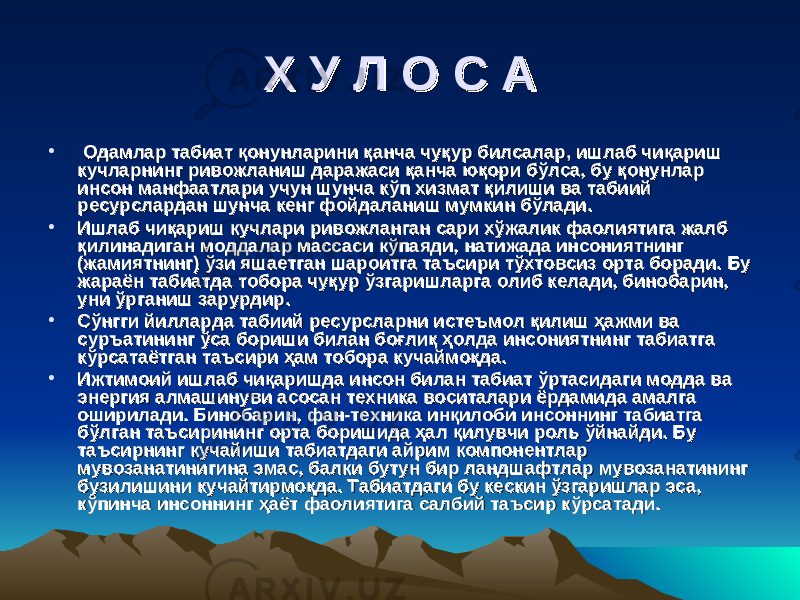 Х У Л О С АХ У Л О С А • Одамлар табиат қонунларини қанча чуқур билсалар, ишлаб чиқариш Одамлар табиат қонунларини қанча чуқур билсалар, ишлаб чиқариш кучларнинг ривожланиш даражаси қанча юқори бўлса, бу қонунлар кучларнинг ривожланиш даражаси қанча юқори бўлса, бу қонунлар инсон манфаатлари учун шунча кўп хизмат қилиши ва табиий инсон манфаатлари учун шунча кўп хизмат қилиши ва табиий ресурслардан шунча кенг фойдаланиш мумкин бўлади.ресурслардан шунча кенг фойдаланиш мумкин бўлади. • Ишлаб чиқариш кучлари ривожланган сари хўжалик фаолиятига жалб Ишлаб чиқариш кучлари ривожланган сари хўжалик фаолиятига жалб қилинадиган моддалар массаси кўпаяди, натижада инсониятнинг қилинадиган моддалар массаси кўпаяди, натижада инсониятнинг (жамиятнинг) ўзи яшаетган шароитга таъсири тўхтовсиз орта боради. Бу (жамиятнинг) ўзи яшаетган шароитга таъсири тўхтовсиз орта боради. Бу жараён табиатда тобора чуқур ўзгаришларга олиб келади, бинобарин, жараён табиатда тобора чуқур ўзгаришларга олиб келади, бинобарин, уни ўрганиш зарурдир.уни ўрганиш зарурдир. • Сўнгги йилларда табиий ресурсларни истеъмол қилиш ҳажми ва Сўнгги йилларда табиий ресурсларни истеъмол қилиш ҳажми ва суръатининг ўса бориши билан боғлиқ ҳолда инсониятнинг табиатга суръатининг ўса бориши билан боғлиқ ҳолда инсониятнинг табиатга кўрсатаётган таъсири ҳам тобора кучаймоқда.кўрсатаётган таъсири ҳам тобора кучаймоқда. • Ижтимоий ишлаб чиқаришда инсон билан табиат ўртасидаги модда ва Ижтимоий ишлаб чиқаришда инсон билан табиат ўртасидаги модда ва энергия алмашинуви асосан техника воситалари ёрдамида амалга энергия алмашинуви асосан техника воситалари ёрдамида амалга оширилади. Бинобарин, фан-техника инқилоби инсоннинг табиатга оширилади. Бинобарин, фан-техника инқилоби инсоннинг табиатга бўлган таъсирининг орта боришида ҳал қилувчи роль ўйнайди. Бу бўлган таъсирининг орта боришида ҳал қилувчи роль ўйнайди. Бу таъсирнинг кучайиши табиатдаги айрим компонентлар таъсирнинг кучайиши табиатдаги айрим компонентлар мувозанатинигина эмас, балки бутун бир ландшафтлар мувозанатининг мувозанатинигина эмас, балки бутун бир ландшафтлар мувозанатининг бузилишини кучайтирмоқда. Табиатдаги бу кескин ўзгаришлар эса, бузилишини кучайтирмоқда. Табиатдаги бу кескин ўзгаришлар эса, кўпинча инсоннинг ҳаёт фаолиятига салбий таъсир кўрсатади.кўпинча инсоннинг ҳаёт фаолиятига салбий таъсир кўрсатади. 