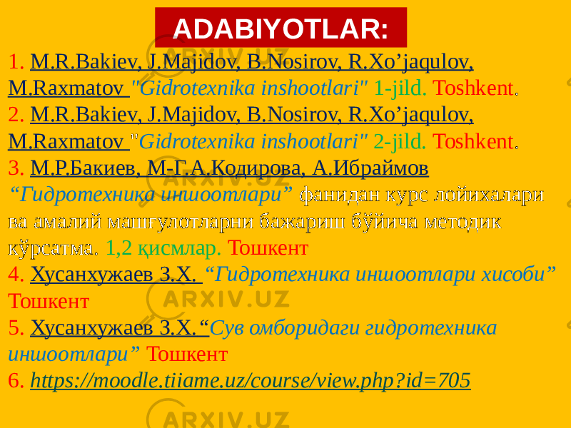 ADABIYOTLAR: 1. M.R.Bakiev, J.Majidov, B.Nosirov, R.Xo’jaqulov, M.Raxmatov &#34;Gidrotexnika inshootlari&#34; 1-jild. Toshkent . 2. M.R.Bakiev, J.Majidov, B.Nosirov, R.Xo’jaqulov, M.Raxmatov &#34; Gidrotexnika inshootlari&#34; 2-jild. Toshkent . 3. М.Р.Бакиев, М-Г.А.Кодирова, А.Ибраймов “Гидротехника иншоотлари” фанидан курс лойихалари ва амалий машғулотларни бажариш бўйича методик кўрсатма. 1,2 қисмлар. Тошкент 4. Хусанхужаев З.Х. “Гидротехника иншоотлари хисоби” Тошкент 5. Хусанхужаев З.Х. “ Сув омборидаги гидротехника иншоотлари” Тошкент 6. https://moodle.tiiame.uz/course/view.php?id=705 