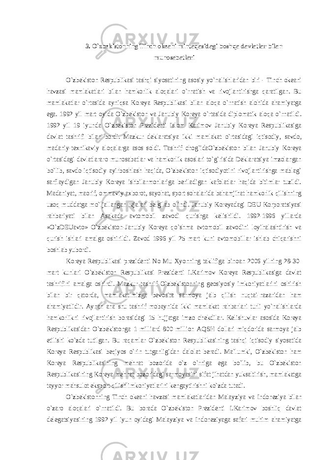 3. O`zbekistonning Tinch okeani mintaqasidagi boshqa davlatlar bilan munosabatlari O`zbekiston Respublikasi tashqi siyosatining asosiy yo`nalishlaridan biri - Tinch okeani havzasi mamlakatlari bilan hamkorlik aloqalari o`rnatish va rivojlantirishga qaratilgan. Bu mamlakatlar o`rtasida ayniqsa Koreya Respublikasi bilan aloqa o`rnatish alohida ahamiyatga ega. 1992 yil mart oyida O`zbekiston va Janubiy Ko reya o`rtasida diplomatik aloqa o`rnatildi. 1992 yil 19 iyunda O`zbekiston Prezidenti Islom Karimov Janubiy Koreya Respublikasiga davlat tashrifi bilan bordi. Mazkur deklaratsiya ikki mamlakat o`rtasidagi iqtisodiy, savdo, madaniy-texnikaviy aloqalarga asos soldi. Tashrif chog`idaO`zbekiston bilan Janubiy Koreya o`rtasidagi davlatlararo munosabatlar va hamkorlik asoslari to`g`risida Deklaratsiya imzolangan bo`lib, savdo-iqtisodiy ayirboshlash haqida, O`zbekiston iqtisodiyotini rivojlantirishga mablag` sarflaydigan Janubiy Koreya ishbilarmonlariga beriladigan kafolatlar haqida bitimlar tuzildi. Madaniyat, maorif, ommaviy axborot, sayohat, sport sohalarida bahamjihat hamkorlik qilishning uzoq muddatga mo`ljallangan rejalari belgilab olindi. Janubiy Koreyadagi DEU Korporatsiyasi rahbariyati bilan Asakada avtomobil zavodi qurishga kelishildi. 1992-1996 yillarda «O`zDEUavto» O`zbekiston-Janubiy Koreya qo`shma avtomobil zavodini loyihalashtirish va qurish ishlari amalga oshirildi. Zavod 1996 yil 25 mart kuni avtomobillar ishlab chiqarishni boshlab yubordi. Koreya Respublikasi prezidenti No Mu Xyonning taklifiga binoan 2006 yilning 28-30- mart kunlari O`zbekiston Respublikasi Prezidenti I.Karimov Koreya Respublikasiga davlat tashrifini amalga oshirdi. Mazkur tashrif O`zbekistonning geosiyosiy imkoniyatlarini oshirish bilan bir qatorda, mamlakatimizga bevosita sarmoya jalb qilish nuqtai-nazaridan ham ahamiyatlidir. Aynan ana shu tashrif mobaynida ikki mamlakat rahbarlari turli yo`nalishlarda hamkorlikni rivojlantirish borasidagi 15 hujjatga imzo chekdilar. Kelishuvlar asosida Koreya Respublikasidan O`zbekistonga 1 milliard 800 million AQSH dollari miqdorida sarmoya jalb etilishi ko`zda tutilgan. Bu raqamlar O`zbekiston Respublikasining tashqi iqtisodiy siyosatida Koreya Respublikasi beqiyos o`rin tutganligidan dalolat beradi. Ma`lumki, O`zbekiston ham Koreya Respublikasining mehnat bozorida o`z o`rniga ega bo`lib, bu O`zbekiston Respublikasining Koreya mehnat bozoridagi sarmoyasini sifat jihatdan yuksaltirish, mamlakatga tayyor mahsulot eksport qilish imkoniyatlarini kengaytirishni ko`zda tutadi. O`zbekistonning Tinch okeani havzasi mamlakatlaridan Malayziya va Indoneziya bilan o`zaro aloqalari o`rnatildi. Bu borada O`zbekiston Prezidenti I.Karimov boshliq davlat delegatsiyasining 1992 yil iyun oyidagi Malayziya va Indoneziyaga safari muhim ahamiyatga 