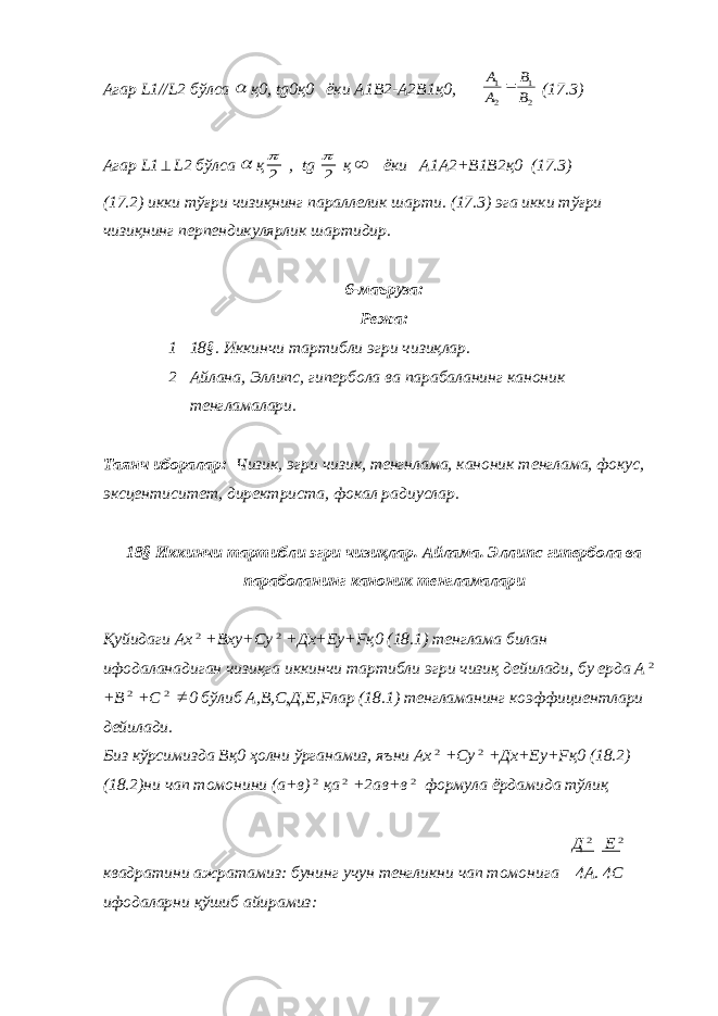 Агар L 1// L 2 бўлса  қ0, tg 0қ0 ёки А1В2-А2В1қ0, 2 1 2 1 В В А А  (17.3) Агар L 1  L 2 бўлса  қ 2  , tg 2  қ  ёки А1А2+В1В2қ0 (17.3) (17.2) икки тўғри чизиқнинг параллелик шарти. (17.3) эга икки тўғри чизиқнинг перпендикулярлик шартидир. 6-маъруза: Режа: 1 18§. Иккинчи тартибли эгри чизиқлар. 2 Айлана, Элли п с, гипербола ва парабаланинг каноник тенгламалари. Таянч иборалар: Чизик, эгри чизик, тенгнлама, каноник тенглама, фокус, эксцентиситет, директриста, фокал радиуслар. 18§ Иккинчи тартибли эгри чизиқлар. Айлама. Эллипс гипербола ва параболанинг каноник тенгламалари Қуйидаги Ах 2 +Вху+Су 2 +Дх+Еу+ F қ0 (18.1) тенглама билан ифодаланадиган чизиқга иккинчи тартибли эгри чизиқ дейилади, бу ерда А 2 +В 2 +С 2  0 бўлиб А,В,С,Д,Е, F лар (18.1) тенгламанинг коэффициентлари дейилади. Биз кўрсимизда Вқ0 ҳолни ўрганамиз, яъни Ах 2 +Су 2 +Дх+Еу+ F қ0 (18.2) (18.2)ни чап томонини (а+в) 2 қа 2 +2ав+в 2 формула ёрдамида тўлиқ Д 2 Е 2 квадратини ажратамиз: бунинг учун тенгликни чап томонига 4А. 4С ифодаларни қўшиб айирамиз: 