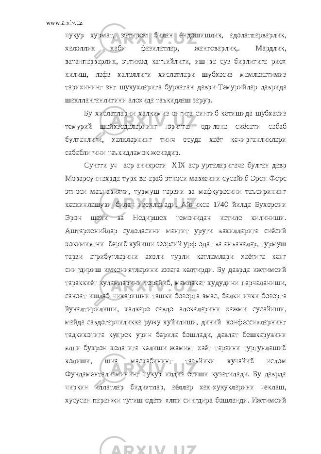 www.arxiv.uz чукур хурмат, эътиром билан ёндошишлик, адолатпарварлик, халоллик каби фазилатлар, жанговарлик,. Мардлик, ватанпарварлик, эътикод катъийлиги, иш ва суз бирлигига риоя килиш, лафз халоллиги хислатлари шубхасиз мамлакатимиз тарихининг энг шукухларига буркаган даври-Темурийлар даврида шаклланганлигини алохида таъкидлаш зарур. Бу хислатларни халкимиз онгига сингиб кетишида шубхасиз темурий шайхзодаларнинг юритган одилона сиёсати сабаб булганлиги, халкларнинг тинч осуда хаёт кечирганликлари сабаблигини таъкидламок жоиздир. Сунгги уч аср аникроги Х  Х аср урталаригача булган давр Мовароуннахрда турк ва араб этноси мавкеини сусайиб Эрон Форс этноси маънавияти, турмуш тарзии ва мафкурасини таъсирининг кескинлашуви билан изохланади. Айникса 1740 йилда Бухорони Эрон шохи ва Нодиршох томонидан истило килиниши. Аштархонийлар сулоласини мангит уруги вакилларига сиёсий хокимиятни бериб куйиши Форсий урф-одат ва анъаналар, турмуш тарзи атрибутларини ахоли турли катламлари хаётига кенг сингдириш имкониятларини юзага келтирди. Бу даврда ижтимоий тараккиёт куламларини торайиб, мамлакат худудини парчаланиши, саноат ишлаб чикаришни ташки бозорга эмас, балки ички бозорга йуналтирилиши, халкаро савдо алокаларини хажми сусайиши, майда савдогарчиликка ружу куйилиши, диний конфессияларнинг тадкикотига купрок урин берила бошлади, давлат бошкарувини ялпи бухрон холатига келиши жамият хаёт тарзини тургунлашиб колиши, шиа масхабининг тазъйики кучайиб ислом Фундаментализмининг чукур илдиз отиши кузатилади. Бу даврда чиркин иллатлар бидиятлар, аёллар хак-хукукларини чеклаш, хусусан паранжи тутиш одати ялпи сингдира бошланди. Ижтимоий 