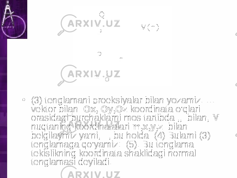 • (3) tenglamani proeksiyalar bilan yozamiz. … vektor bilan Ox, Oy,Oz koordinata o’qlari orasidagi burchaklarni mos tartibda ,, bilan, M nuqtaning koordinatalari m,x,y,z bilan belgilaymiz ya’ni, , bu holda (4) Bularni (3) tenglamaga qo’yamiz: (5). Bu tenglama tekislikning koordinata shaklidagi normal tenglamasi deyiladi. 