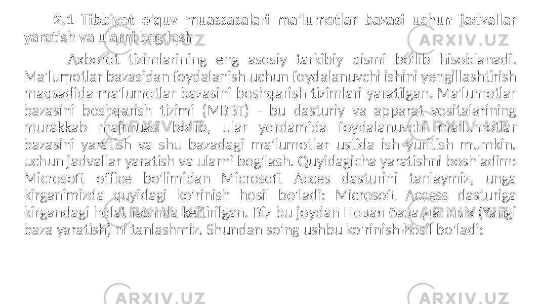  2.1 Tibbiyot o&#39;quv muassasalari ma&#39;lumotlar bazasi uchun jadvallar yaratish va ularni bog&#39;lash Axborot tizimlarining eng asosiy tarkibiy qismi bo&#39;lib hisoblanadi. Ma&#39;lumotlar bazasidan foydalanish uchun foydalanuvchi ishini yengillashtirish maqsadida ma&#39;lumotlar bazasini boshqarish tizimlari yaratilgan. Ma&#39;lumotlar bazasini boshqarish tizimi (MBBT) - bu dasturiy va apparat vositalarining murakkab majmuasi bo&#39;lib, ular yordamida foydalanuvchi ma&#39;lumotlar bazasini yaratish va shu bazadagi ma&#39;lumotlar ustida ish yuritish mumkin. uchun jadvallar yaratish va ularni bog&#39;lash. Quyidagicha yaratishni boshladim: Microsoft office bo&#39;limidan Microsoft Acces dasturini tanlaymiz, unga kirganimizda quyidagi ko&#39;rinish hosil bo&#39;ladi: Microsoft Access dasturiga kirgandagi holat rasmda keltirilgan. Biz bu joydan Новая база данных (Yangi baza yaratish) ni tanlashmiz. Shundan so&#39;ng ushbu ko&#39;rinish hosil bo&#39;ladi: 