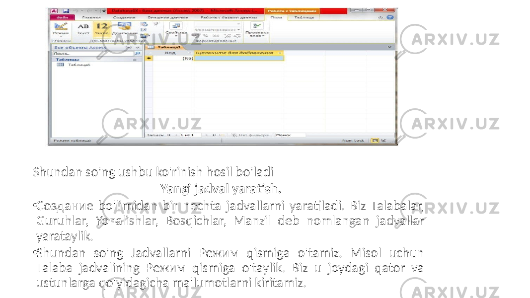 Shundan so&#39;ng ushbu ko&#39;rinish hosil bo&#39;ladi Yangi jadval yaratish. • Создание bo&#39;limidan bir nechta jadvallarni yaratiladi. Biz Talabalar, Guruhlar, Yonalishlar, Bosqichlar, Manzil deb nomlangan jadvallar yarataylik. • Shundan so&#39;ng Jadvallarni Режим qismiga o&#39;tamiz. Misol uchun Talaba jadvalining Режим qismiga o&#39;taylik. Biz u joydagi qator va ustunlarga qo&#39;yidagicha ma&#39;lumotlarni kiritamiz. 